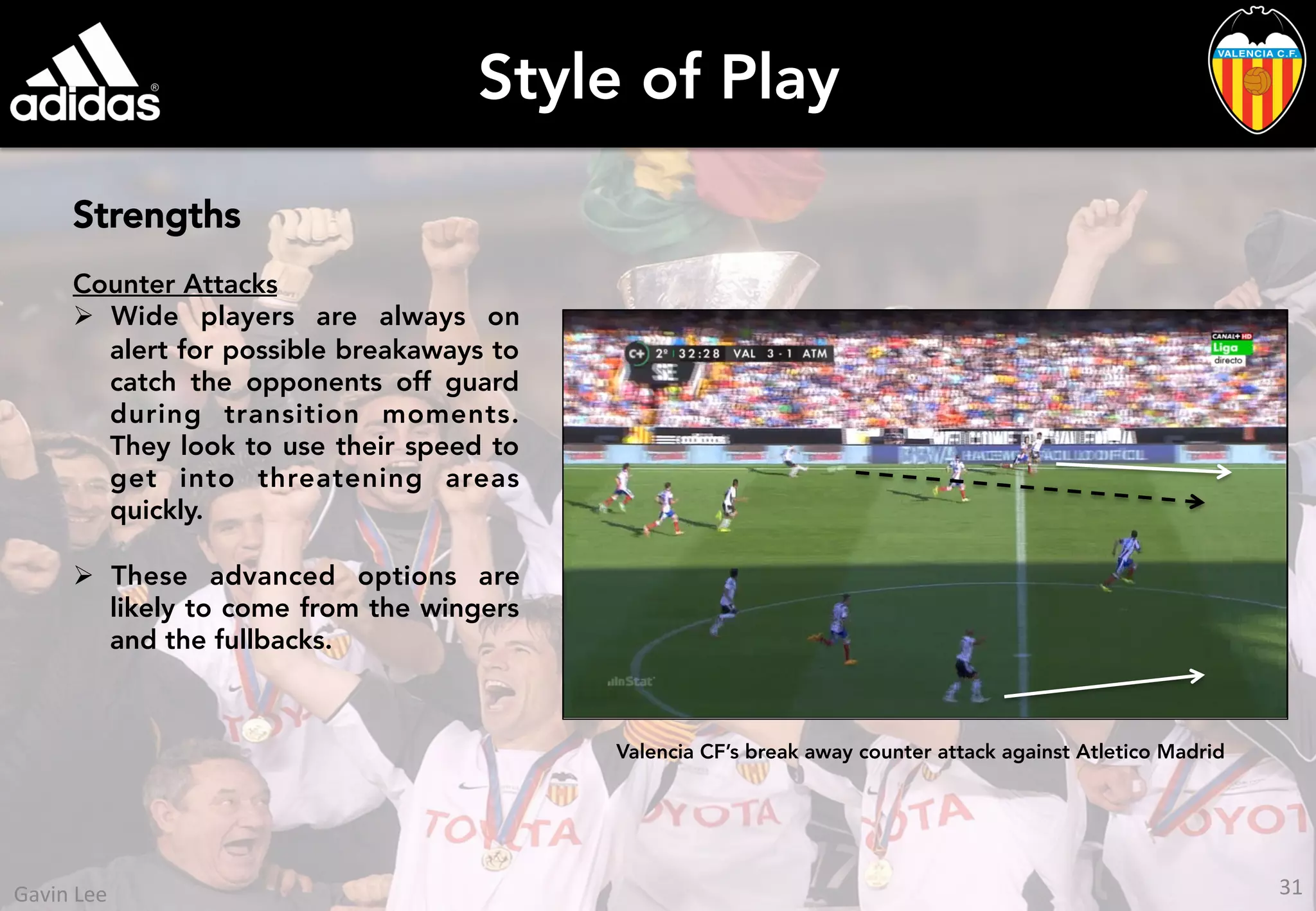 Style of Play
Strengths
Counter Attacks
Ø  Wide players are always on
alert for possible breakaways to
catch the opponents off guard
during transition moments.
They look to use their speed to
get into threatening areas
quickly.
Ø  These advanced options are
likely to come from the wingers
and the fullbacks.
Valencia CF’s break away counter attack against Atletico Madrid
31	
  Gavin	
  Lee	
  
 