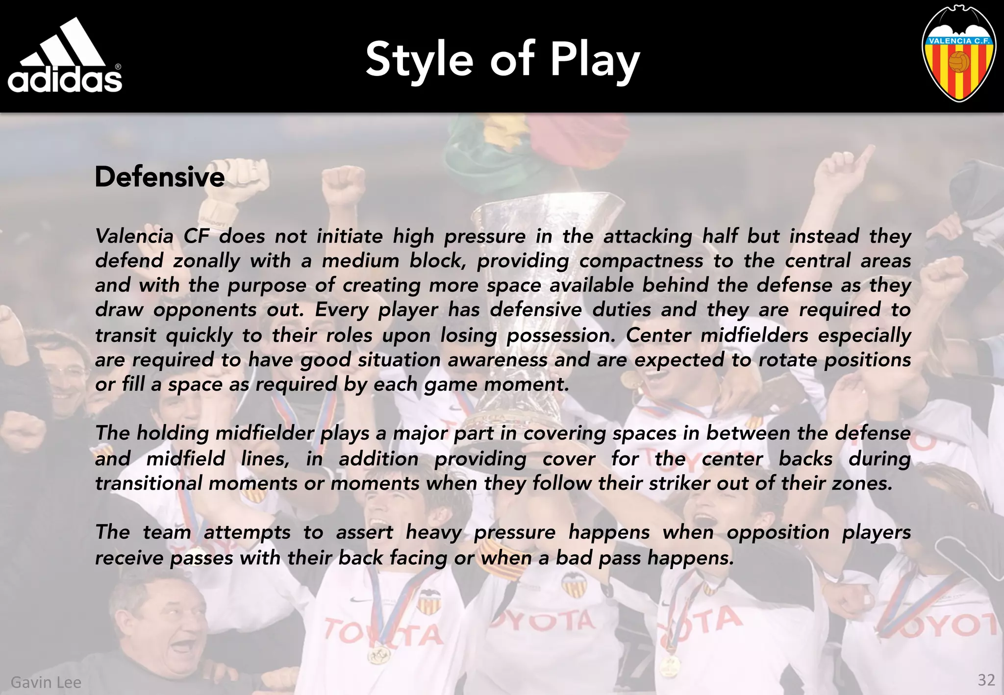 Style of Play
Defensive
Valencia CF does not initiate high pressure in the attacking half but instead they
defend zonally with a medium block, providing compactness to the central areas
and with the purpose of creating more space available behind the defense as they
draw opponents out. Every player has defensive duties and they are required to
transit quickly to their roles upon losing possession. Center midfielders especially
are required to have good situation awareness and are expected to rotate positions
or fill a space as required by each game moment.
The holding midfielder plays a major part in covering spaces in between the defense
and midfield lines, in addition providing cover for the center backs during
transitional moments or moments when they follow their striker out of their zones.
The team attempts to assert heavy pressure happens when opposition players
receive passes with their back facing or when a bad pass happens.
32	
  Gavin	
  Lee	
  
 