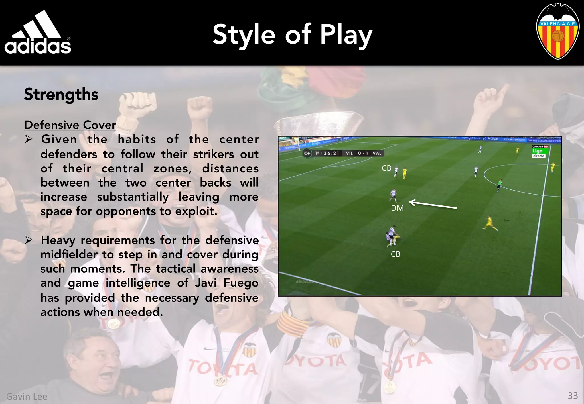 Style of Play
Strengths
Defensive Cover
Ø  Given the habits of the center
defenders to follow their strikers out
of their central zones, distances
between the two center backs will
increase substantially leaving more
space for opponents to exploit.
Ø  Heavy requirements for the defensive
midﬁelder to step in and cover during
such moments. The tactical awareness
and game intelligence of Javi Fuego
has provided the necessary defensive
actions when needed.
CB	
  
CB	
  
DM	
  
33	
  Gavin	
  Lee	
  
 