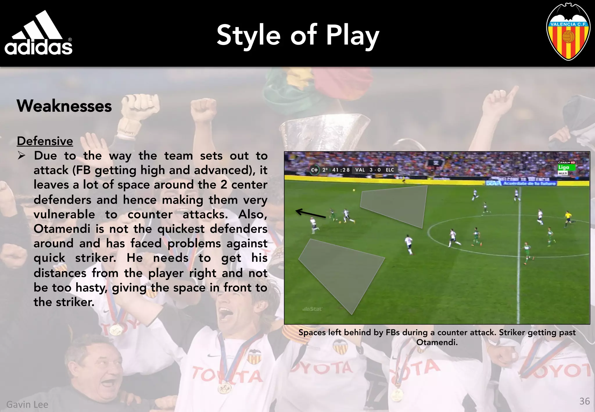 Style of Play
Weaknesses
Defensive
Ø  Due to the way the team sets out to
attack (FB getting high and advanced), it
leaves a lot of space around the 2 center
defenders and hence making them very
vulnerable to counter attacks. Also,
Otamendi is not the quickest defenders
around and has faced problems against
quick striker. He needs to get his
distances from the player right and not
be too hasty, giving the space in front to
the striker.
Spaces left behind by FBs during a counter attack. Striker getting past
Otamendi.
36	
  Gavin	
  Lee	
  
 