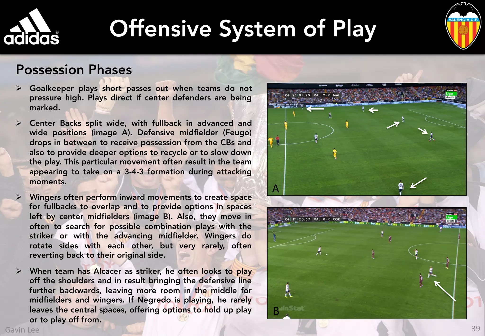 Offensive System of Play
Possession Phases
Ø  Goalkeeper plays short passes out when teams do not
pressure high. Plays direct if center defenders are being
marked.
Ø  Center Backs split wide, with fullback in advanced and
wide positions (image A). Defensive midﬁelder (Feugo)
drops in between to receive possession from the CBs and
also to provide deeper options to recycle or to slow down
the play. This particular movement often result in the team
appearing to take on a 3-4-3 formation during attacking
moments.
Ø  Wingers often perform inward movements to create space
for fullbacks to overlap and to provide options in spaces
left by center midﬁelders (image B). Also, they move in
often to search for possible combination plays with the
striker or with the advancing midﬁelder. Wingers do
rotate sides with each other, but very rarely, often
reverting back to their original side.
Ø  When team has Alcacer as striker, he often looks to play
off the shoulders and in result bringing the defensive line
further backwards, leaving more room in the middle for
midﬁelders and wingers. If Negredo is playing, he rarely
leaves the central spaces, offering options to hold up play
or to play off from.
A	
  
B	
  
39	
  Gavin	
  Lee	
  
 