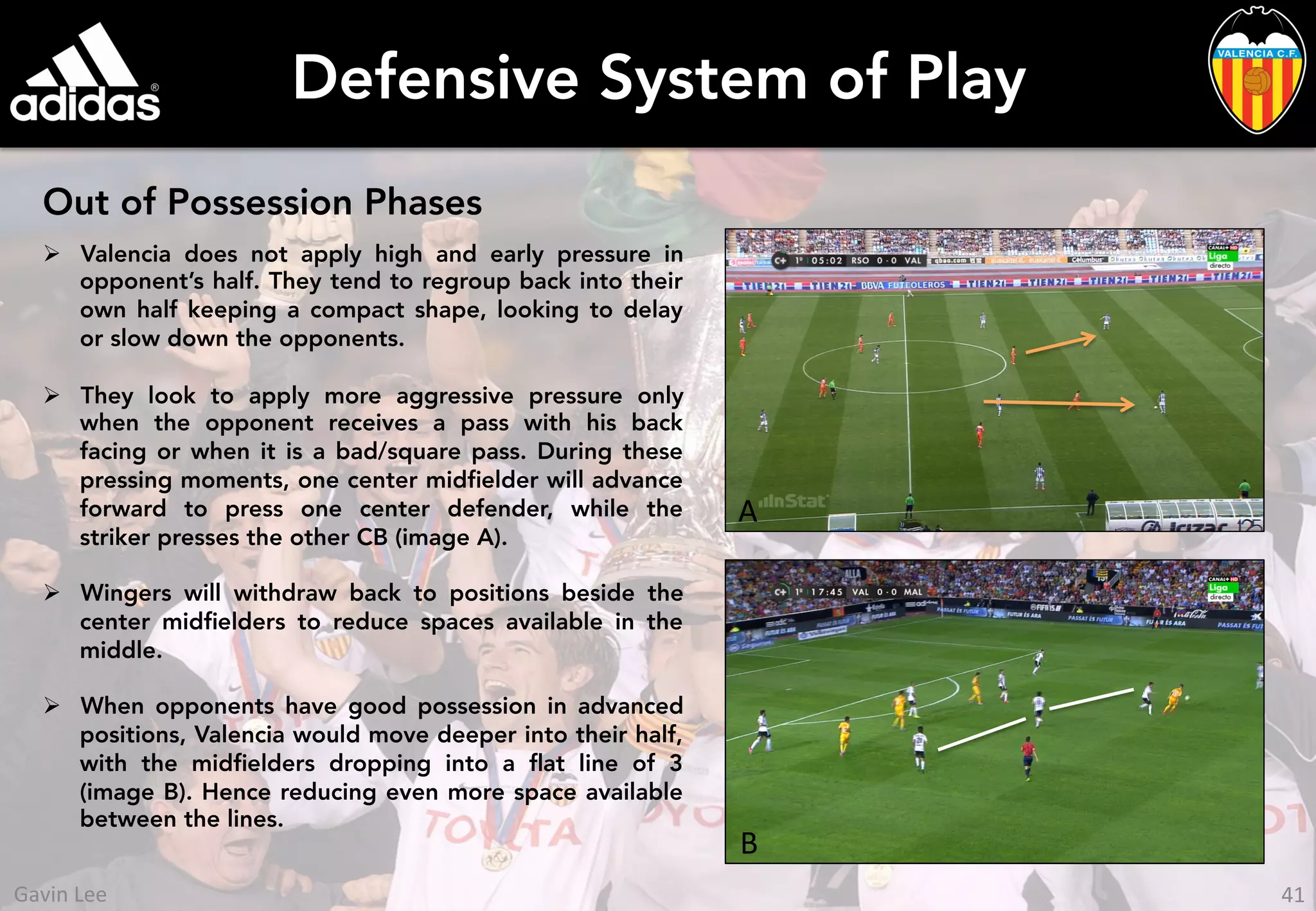 Defensive System of Play
Out of Possession Phases
Ø  Valencia does not apply high and early pressure in
opponent’s half. They tend to regroup back into their
own half keeping a compact shape, looking to delay
or slow down the opponents.
Ø  They look to apply more aggressive pressure only
when the opponent receives a pass with his back
facing or when it is a bad/square pass. During these
pressing moments, one center midﬁelder will advance
forward to press one center defender, while the
striker presses the other CB (image A).
Ø  Wingers will withdraw back to positions beside the
center midﬁelders to reduce spaces available in the
middle.
Ø  When opponents have good possession in advanced
positions, Valencia would move deeper into their half,
with the midﬁelders dropping into a ﬂat line of 3
(image B). Hence reducing even more space available
between the lines.
A	
  
B	
  
41	
  Gavin	
  Lee	
  
 