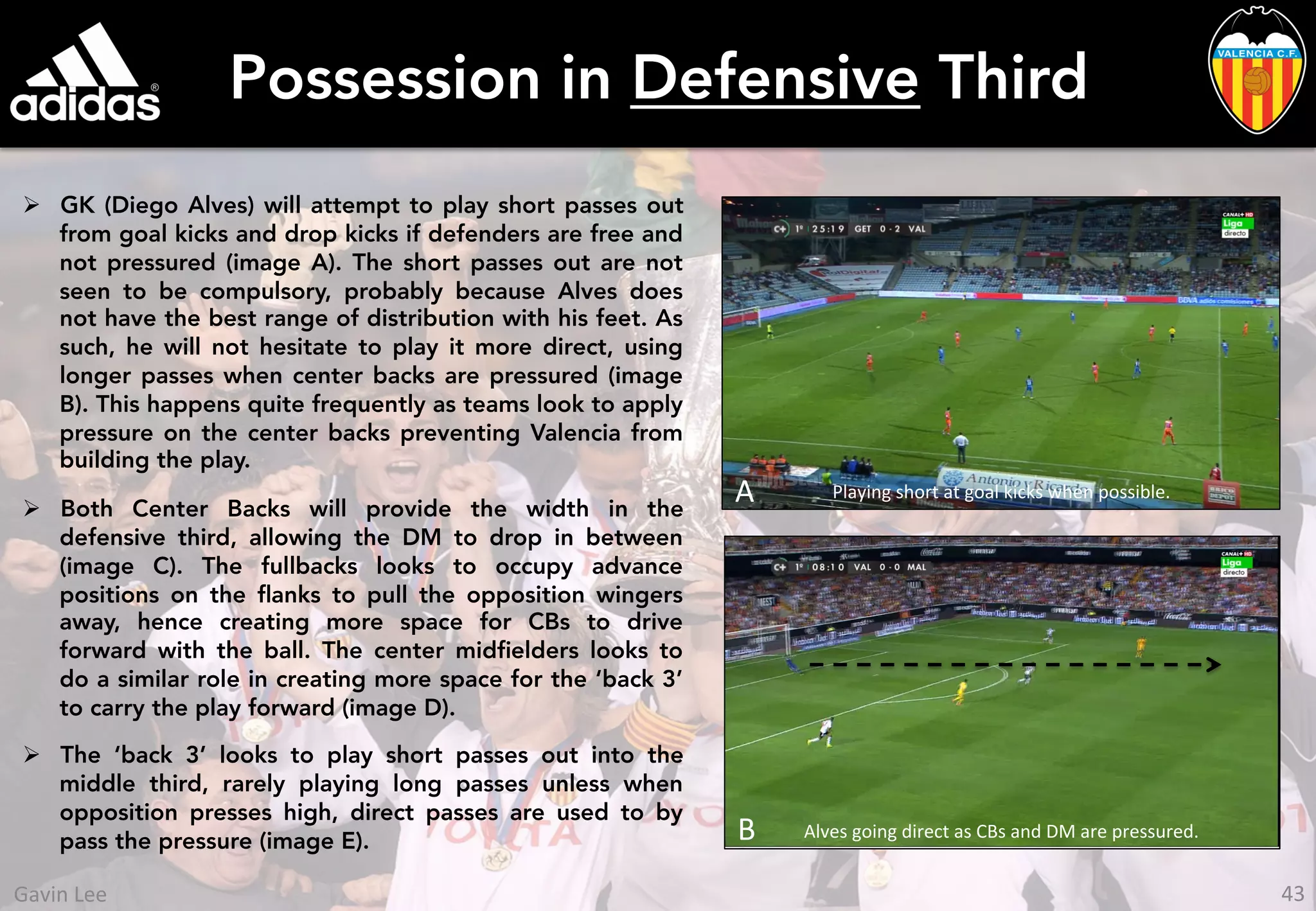 Possession in Defensive Third
Ø  GK (Diego Alves) will attempt to play short passes out
from goal kicks and drop kicks if defenders are free and
not pressured (image A). The short passes out are not
seen to be compulsory, probably because Alves does
not have the best range of distribution with his feet. As
such, he will not hesitate to play it more direct, using
longer passes when center backs are pressured (image
B). This happens quite frequently as teams look to apply
pressure on the center backs preventing Valencia from
building the play.
Ø  Both Center Backs will provide the width in the
defensive third, allowing the DM to drop in between
(image C). The fullbacks looks to occupy advance
positions on the ﬂanks to pull the opposition wingers
away, hence creating more space for CBs to drive
forward with the ball. The center midﬁelders looks to
do a similar role in creating more space for the ‘back 3’
to carry the play forward (image D).
Ø  The ‘back 3’ looks to play short passes out into the
middle third, rarely playing long passes unless when
opposition presses high, direct passes are used to by
pass the pressure (image E). B	
   Alves	
  going	
  direct	
  as	
  CBs	
  and	
  DM	
  are	
  pressured.	
  
A Playing	
  short	
  at	
  goal	
  kicks	
  when	
  possible.	
  
43	
  Gavin	
  Lee	
  
 