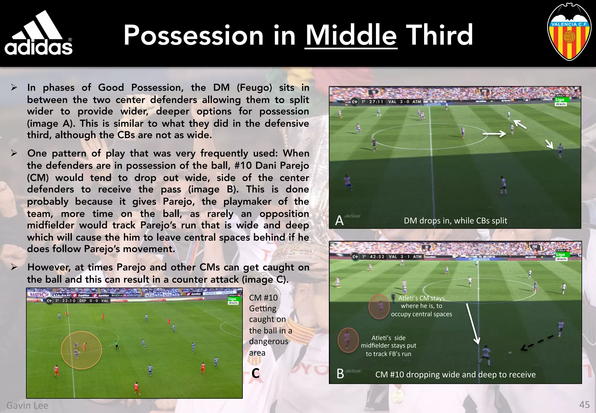Possession in Middle Third
Ø  In phases of Good Possession, the DM (Feugo) sits in
between the two center defenders allowing them to split
wider to provide wider, deeper options for possession
(image A). This is similar to what they did in the defensive
third, although the CBs are not as wide.
Ø  One pattern of play that was very frequently used: When
the defenders are in possession of the ball, #10 Dani Parejo
(CM) would tend to drop out wide, side of the center
defenders to receive the pass (image B). This is done
probably because it gives Parejo, the playmaker of the
team, more time on the ball, as rarely an opposition
midﬁelder would track Parejo’s run that is wide and deep
which will cause the him to leave central spaces behind if he
does follow Parejo’s movement.
Ø  However, at times Parejo and other CMs can get caught on
the ball and this can result in a counter attack (image C).
A DM	
  drops	
  in,	
  while	
  CBs	
  split	
  
B	
   CM	
  #10	
  dropping	
  wide	
  and	
  deep	
  to	
  receive	
  
AtleU’s	
  CM	
  stays	
  
where	
  he	
  is,	
  to	
  
occupy	
  central	
  spaces	
  
AtleU’s	
  	
  side	
  
midﬁelder	
  stays	
  put	
  
to	
  track	
  FB’s	
  run	
  
CM	
  #10	
  
Ge[ng	
  
caught	
  on	
  
the	
  ball	
  in	
  a	
  
dangerous	
  
area	
  
C	
  
45	
  Gavin	
  Lee	
  
 