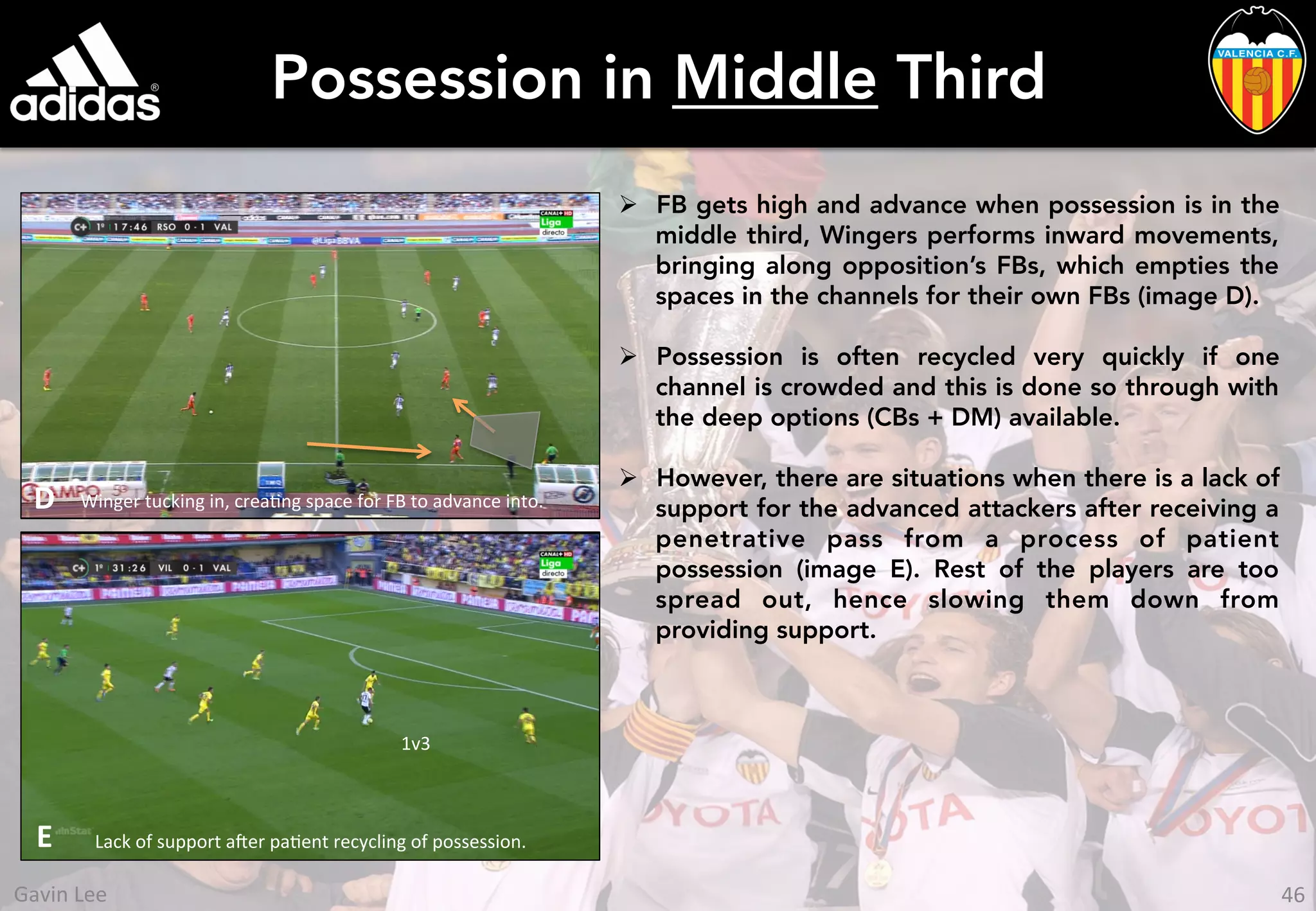 Possession in Middle Third
Ø  FB gets high and advance when possession is in the
middle third, Wingers performs inward movements,
bringing along opposition’s FBs, which empties the
spaces in the channels for their own FBs (image D).
Ø  Possession is often recycled very quickly if one
channel is crowded and this is done so through with
the deep options (CBs + DM) available.
Ø  However, there are situations when there is a lack of
support for the advanced attackers after receiving a
penetrative pass from a process of patient
possession (image E). Rest of the players are too
spread out, hence slowing them down from
providing support.
Winger	
  tucking	
  in,	
  creaUng	
  space	
  for	
  FB	
  to	
  advance	
  into.	
  D	
  
Lack	
  of	
  support	
  aer	
  paUent	
  recycling	
  of	
  possession.	
  E	
  
1v3	
  
46	
  Gavin	
  Lee	
  
 