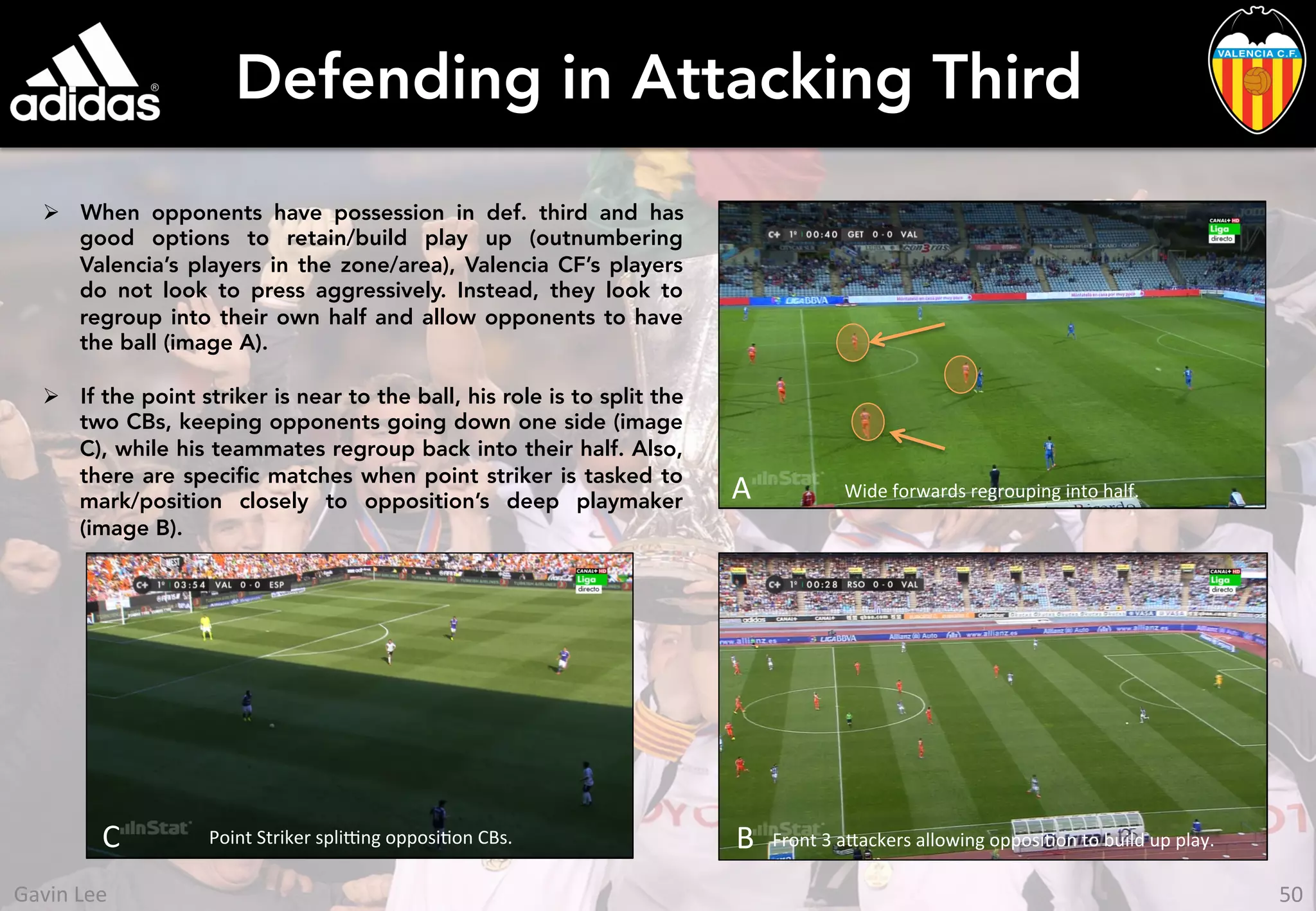 Defending in Attacking Third
Ø  When opponents have possession in def. third and has
good options to retain/build play up (outnumbering
Valencia’s players in the zone/area), Valencia CF’s players
do not look to press aggressively. Instead, they look to
regroup into their own half and allow opponents to have
the ball (image A).
Ø  If the point striker is near to the ball, his role is to split the
two CBs, keeping opponents going down one side (image
C), while his teammates regroup back into their half. Also,
there are speciﬁc matches when point striker is tasked to
mark/position closely to opposition’s deep playmaker
(image B).
C	
  
A	
   Wide	
  forwards	
  regrouping	
  into	
  half.	
  
Point	
  Striker	
  spli[ng	
  opposiUon	
  CBs.	
   Front	
  3	
  a_ackers	
  allowing	
  opposiUon	
  to	
  build	
  up	
  play.	
  B	
  
50	
  Gavin	
  Lee	
  
 