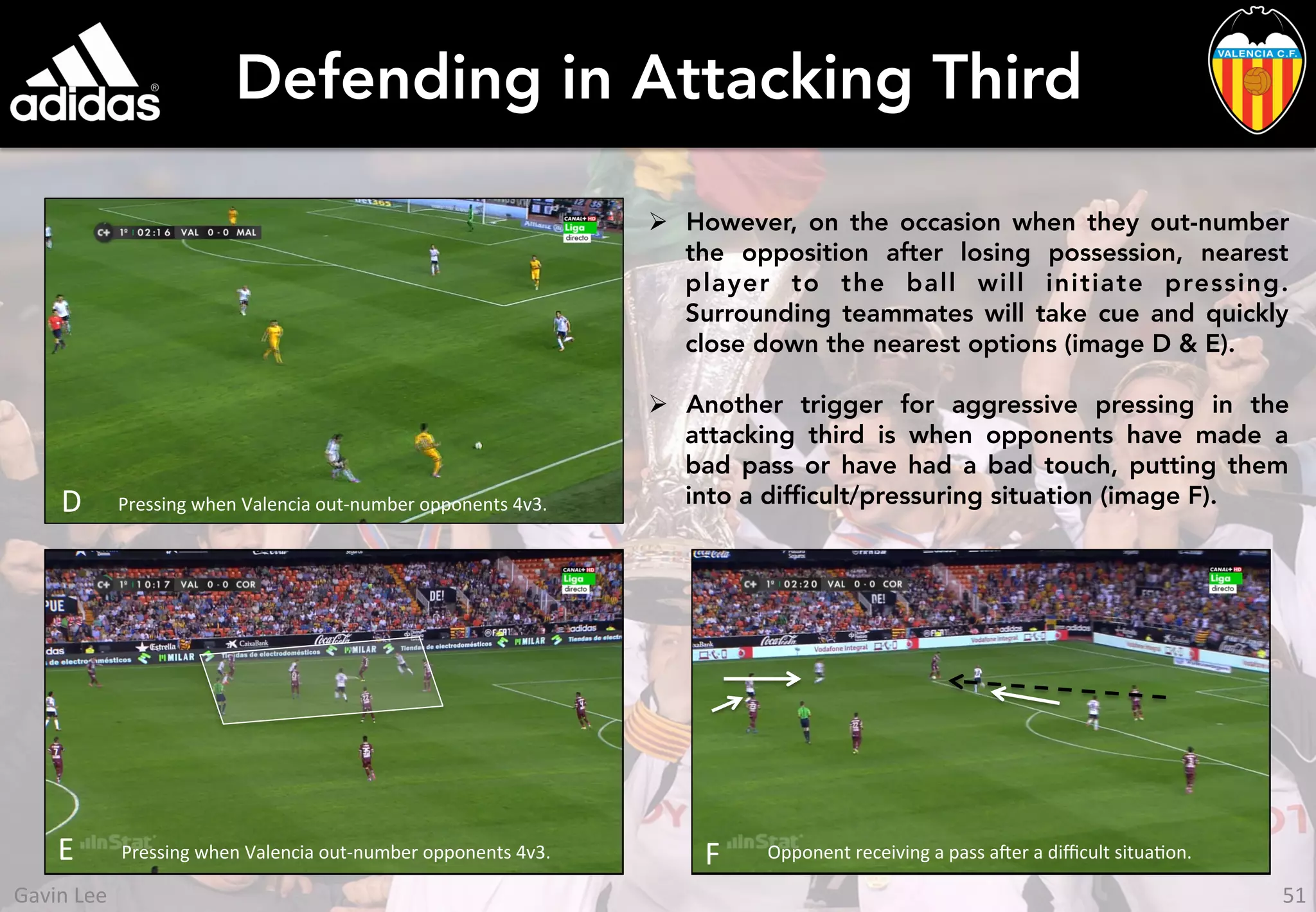 Defending in Attacking Third
Ø  However, on the occasion when they out-number
the opposition after losing possession, nearest
player to the ball will initiate pressing.
Surrounding teammates will take cue and quickly
close down the nearest options (image D & E).
Ø  Another trigger for aggressive pressing in the
attacking third is when opponents have made a
bad pass or have had a bad touch, putting them
into a difﬁcult/pressuring situation (image F).D	
  
E	
   Pressing	
  when	
  Valencia	
  out-­‐number	
  opponents	
  4v3.	
  
Pressing	
  when	
  Valencia	
  out-­‐number	
  opponents	
  4v3.	
  
Opponent	
  receiving	
  a	
  pass	
  aer	
  a	
  diﬃcult	
  situaUon.	
  F	
  
51	
  Gavin	
  Lee	
  
 