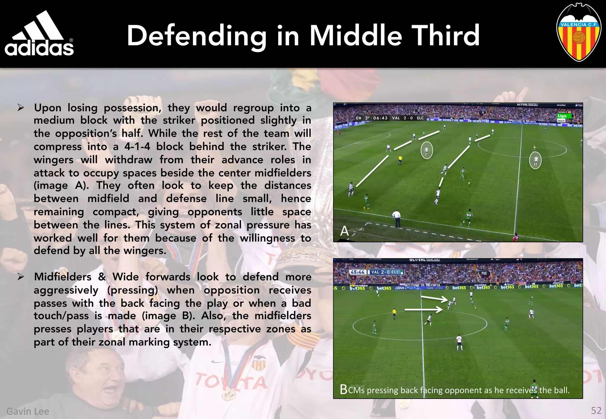 Defending in Middle Third
Ø  Upon losing possession, they would regroup into a
medium block with the striker positioned slightly in
the opposition’s half. While the rest of the team will
compress into a 4-1-4 block behind the striker. The
wingers will withdraw from their advance roles in
attack to occupy spaces beside the center midﬁelders
(image A). They often look to keep the distances
between midﬁeld and defense line small, hence
remaining compact, giving opponents little space
between the lines. This system of zonal pressure has
worked well for them because of the willingness to
defend by all the wingers.
Ø  Midﬁelders & Wide forwards look to defend more
aggressively (pressing) when opposition receives
passes with the back facing the play or when a bad
touch/pass is made (image B). Also, the midﬁelders
presses players that are in their respective zones as
part of their zonal marking system.
B	
  A	
  
B	
  CMs	
  pressing	
  back	
  facing	
  opponent	
  as	
  he	
  receives	
  the	
  ball.	
  
52	
  Gavin	
  Lee	
  
 