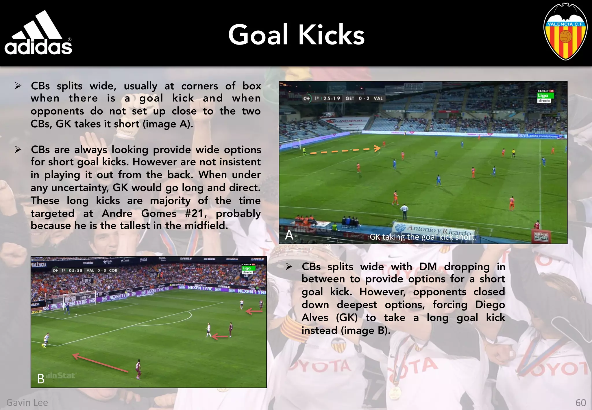 Goal Kicks
Ø  CBs splits wide, usually at corners of box
when there is a goal kick and when
opponents do not set up close to the two
CBs, GK takes it short (image A).
Ø  CBs are always looking provide wide options
for short goal kicks. However are not insistent
in playing it out from the back. When under
any uncertainty, GK would go long and direct.
These long kicks are majority of the time
targeted at Andre Gomes #21, probably
because he is the tallest in the midﬁeld.
GK	
  taking	
  the	
  goal	
  kick	
  short.	
  A	
  
Ø  CBs splits wide with DM dropping in
between to provide options for a short
goal kick. However, opponents closed
down deepest options, forcing Diego
Alves (GK) to take a long goal kick
instead (image B).
B	
  
60	
  Gavin	
  Lee	
  
 