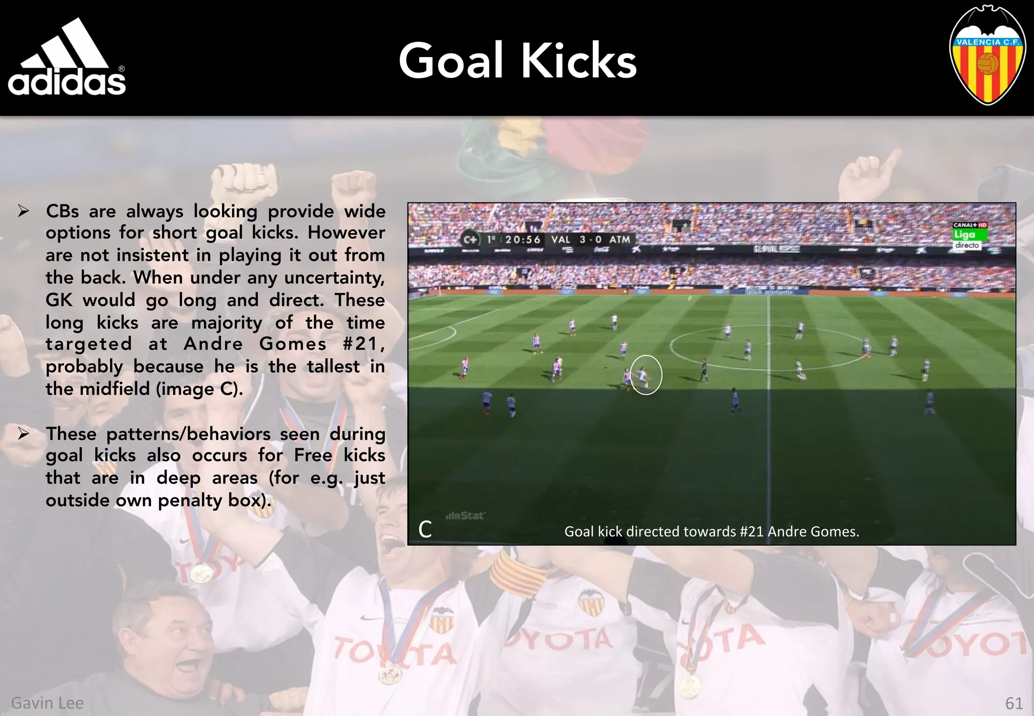 Goal Kicks
Ø  CBs are always looking provide wide
options for short goal kicks. However
are not insistent in playing it out from
the back. When under any uncertainty,
GK would go long and direct. These
long kicks are majority of the time
targeted at Andre Gomes #21,
probably because he is the tallest in
the midﬁeld (image C).
Ø  These patterns/behaviors seen during
goal kicks also occurs for Free kicks
that are in deep areas (for e.g. just
outside own penalty box).
Goal	
  kick	
  directed	
  towards	
  #21	
  Andre	
  Gomes.	
  C	
  
	
  
	
  
61	
  Gavin	
  Lee	
  
 