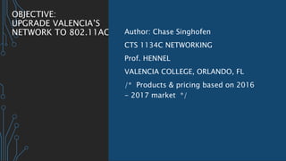 OBJECTIVE:
UPGRADE VALENCIA’S
NETWORK TO 802.11AC Author: Chase Singhofen
CTS 1134C NETWORKING
Prof. HENNEL
VALENCIA COLLEGE, ORLANDO, FL
/* Products & pricing based on 2016
- 2017 market */
 
