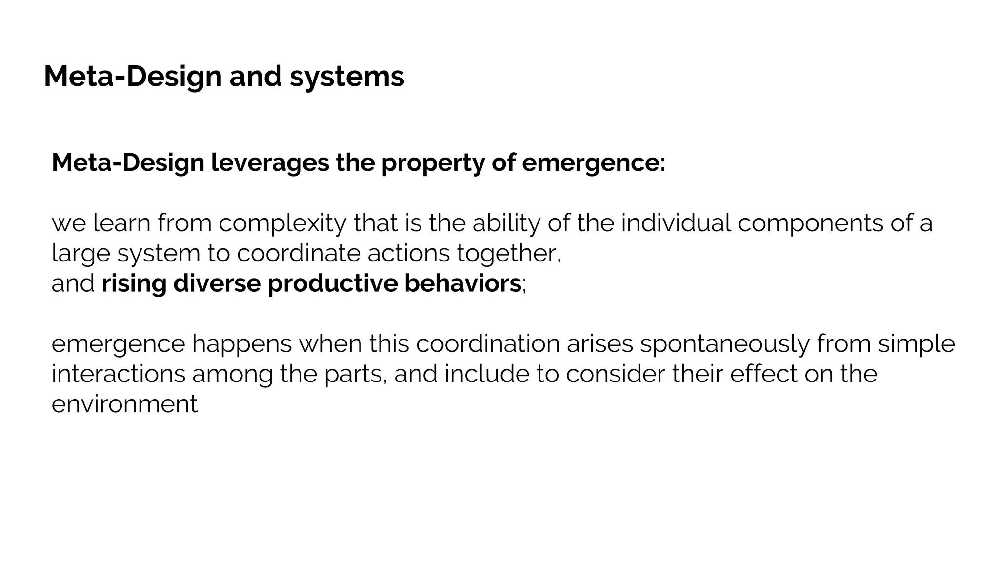 Meta-Design leverages the property of emergence:
we learn from complexity that is the ability of the individual components of a
large system to coordinate actions together,
and rising diverse productive behaviors;
emergence happens when this coordination arises spontaneously from simple
interactions among the parts, and include to consider their effect on the
environment
Meta-Design and systems
 