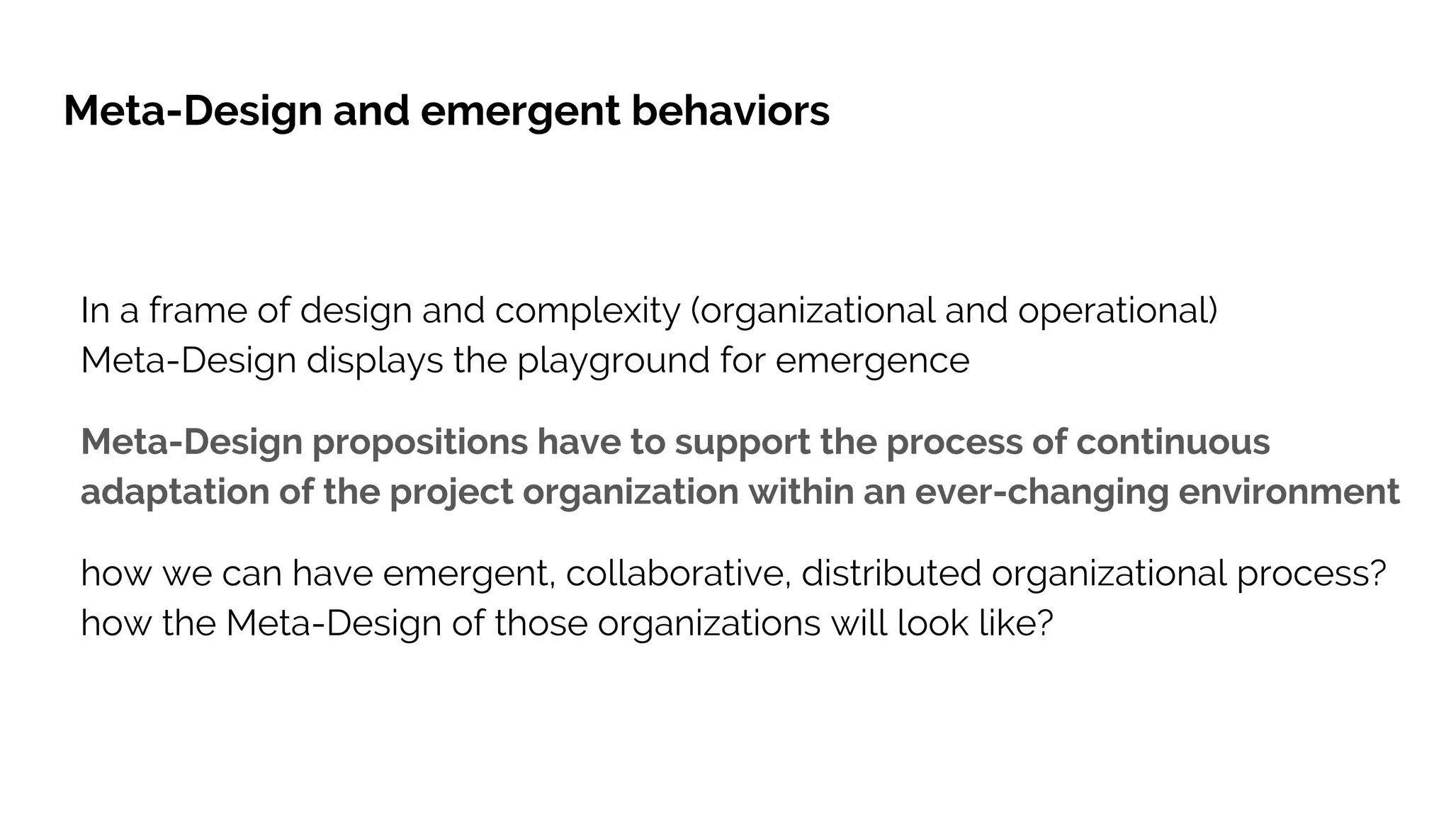 In a frame of design and complexity (organizational and operational)
Meta-Design displays the playground for emergence
Meta-Design propositions have to support the process of continuous
adaptation of the project organization within an ever-changing environment
how we can have emergent, collaborative, distributed organizational process?
how the Meta-Design of those organizations will look like?
Meta-Design and emergent behaviors
 