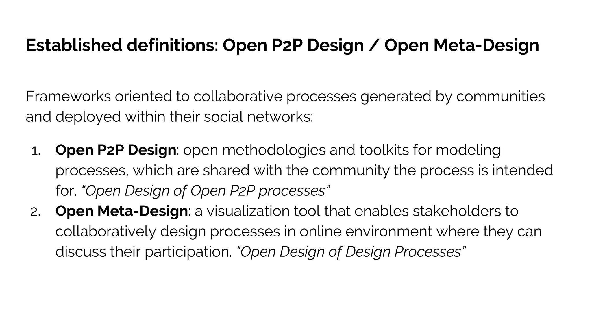 Established definitions: Open P2P Design / Open Meta-Design
Frameworks oriented to collaborative processes generated by communities
and deployed within their social networks:
1. Open P2P Design: open methodologies and toolkits for modeling
processes, which are shared with the community the process is intended
for. “Open Design of Open P2P processes”
2. Open Meta-Design: a visualization tool that enables stakeholders to
collaboratively design processes in online environment where they can
discuss their participation. “Open Design of Design Processes”
 