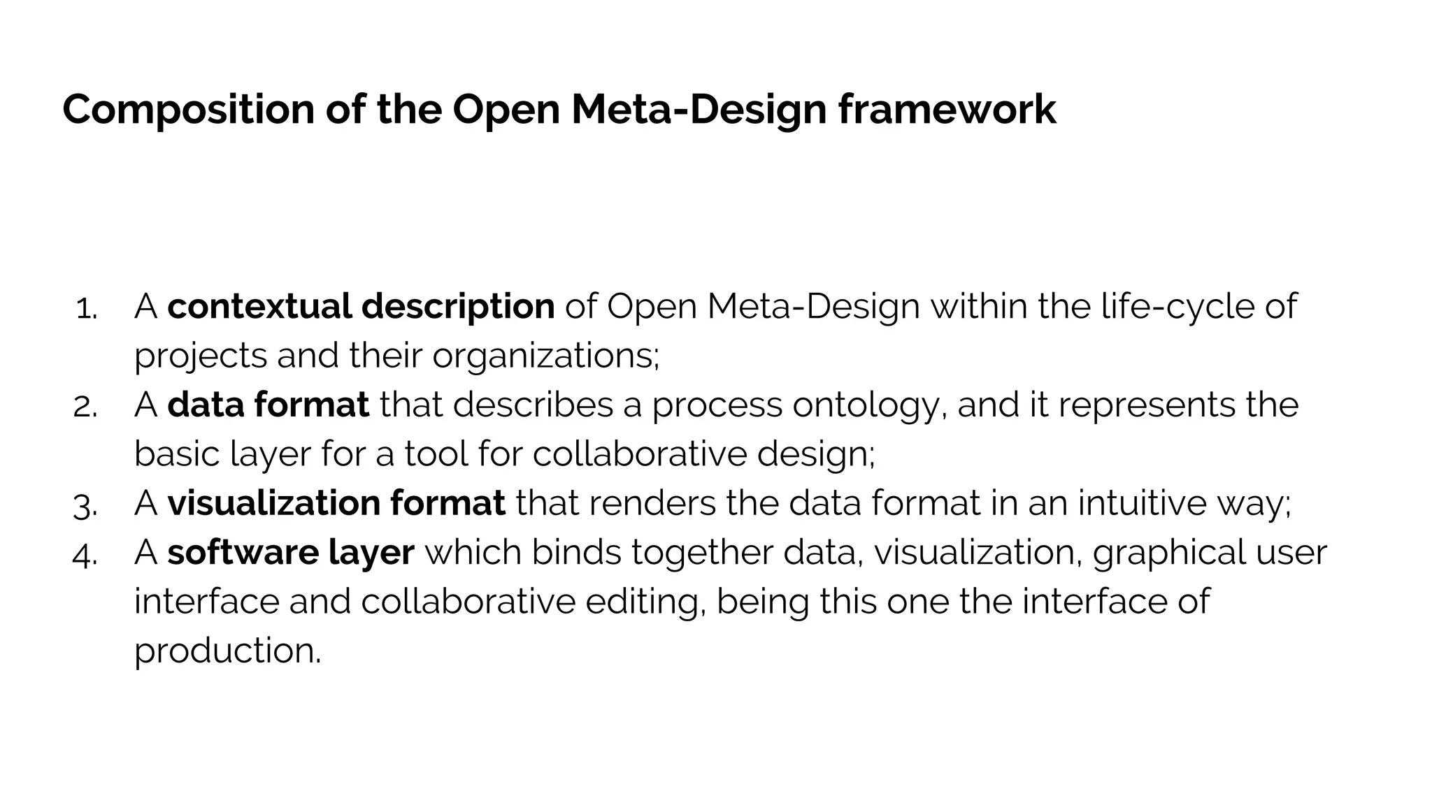 Composition of the Open Meta-Design framework
1. A contextual description of Open Meta-Design within the life-cycle of
projects and their organizations;
2. A data format that describes a process ontology, and it represents the
basic layer for a tool for collaborative design;
3. A visualization format that renders the data format in an intuitive way;
4. A software layer which binds together data, visualization, graphical user
interface and collaborative editing, being this one the interface of
production.
 