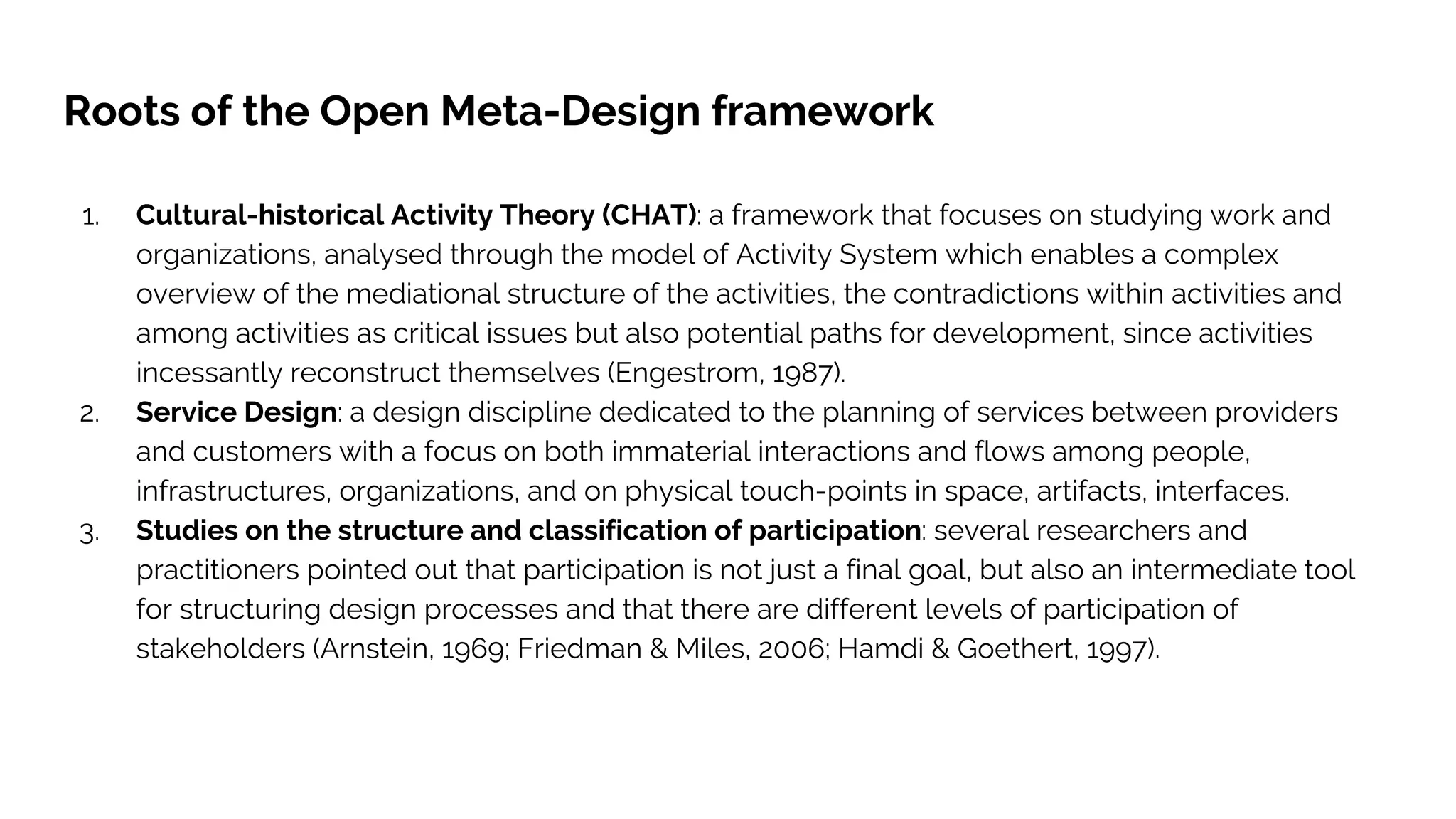Roots of the Open Meta-Design framework
1. Cultural-historical Activity Theory (CHAT): a framework that focuses on studying work and
organizations, analysed through the model of Activity System which enables a complex
overview of the mediational structure of the activities, the contradictions within activities and
among activities as critical issues but also potential paths for development, since activities
incessantly reconstruct themselves (Engestrom, 1987).
2. Service Design: a design discipline dedicated to the planning of services between providers
and customers with a focus on both immaterial interactions and flows among people,
infrastructures, organizations, and on physical touch-points in space, artifacts, interfaces.
3. Studies on the structure and classification of participation: several researchers and
practitioners pointed out that participation is not just a final goal, but also an intermediate tool
for structuring design processes and that there are different levels of participation of
stakeholders (Arnstein, 1969; Friedman & Miles, 2006; Hamdi & Goethert, 1997).
 