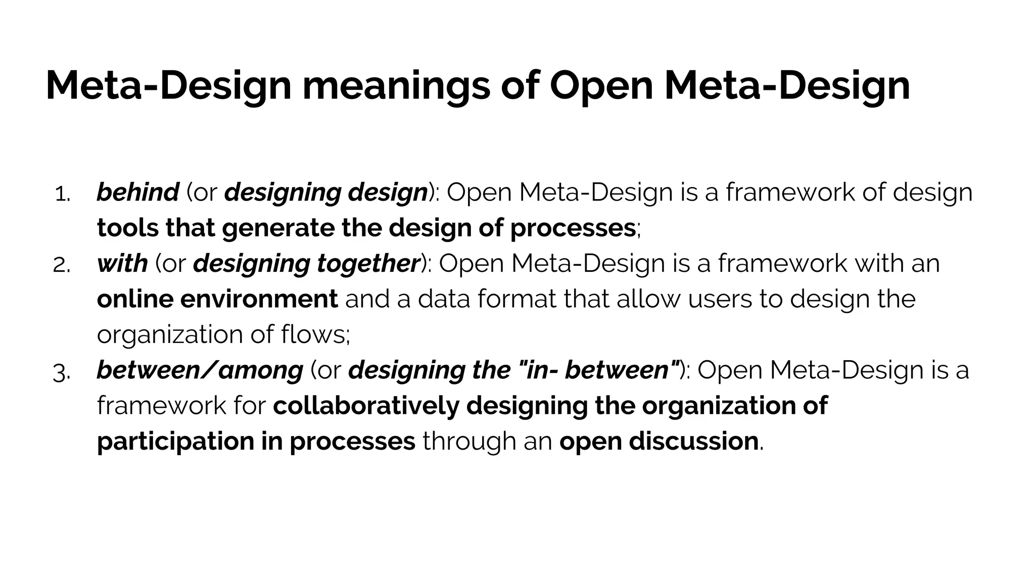 Meta-Design meanings of Open Meta-Design
1. behind (or designing design): Open Meta-Design is a framework of design
tools that generate the design of processes;
2. with (or designing together): Open Meta-Design is a framework with an
online environment and a data format that allow users to design the
organization of flows;
3. between/among (or designing the "in- between"): Open Meta-Design is a
framework for collaboratively designing the organization of
participation in processes through an open discussion.
 