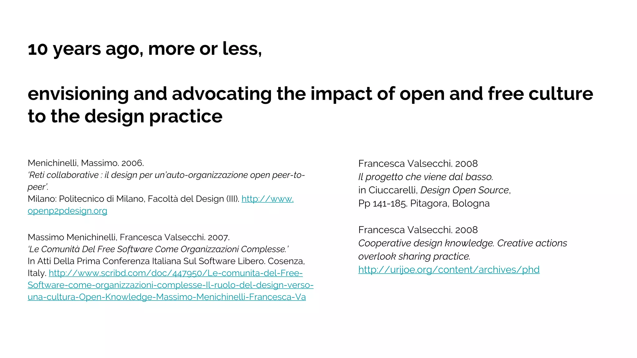 10 years ago, more or less,
envisioning and advocating the impact of open and free culture
to the design practice
Menichinelli, Massimo. 2006.
‘Reti collaborative : il design per un’auto-organizzazione open peer-to-
peer’.
Milano: Politecnico di Milano, Facoltà del Design (III). http://www.
openp2pdesign.org
Massimo Menichinelli, Francesca Valsecchi. 2007.
‘Le Comunità Del Free Software Come Organizzazioni Complesse.’
In Atti Della Prima Conferenza Italiana Sul Software Libero. Cosenza,
Italy. http://www.scribd.com/doc/447950/Le-comunita-del-Free-
Software-come-organizzazioni-complesse-Il-ruolo-del-design-verso-
una-cultura-Open-Knowledge-Massimo-Menichinelli-Francesca-Va
Francesca Valsecchi. 2008
Il progetto che viene dal basso.
in Ciuccarelli, Design Open Source,
Pp 141-185. Pitagora, Bologna
Francesca Valsecchi. 2008
Cooperative design knowledge. Creative actions
overlook sharing practice.
http://urijoe.org/content/archives/phd
 