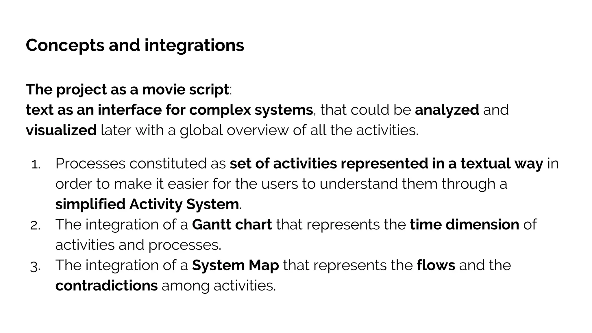Concepts and integrations
The project as a movie script:
text as an interface for complex systems, that could be analyzed and
visualized later with a global overview of all the activities.
1. Processes constituted as set of activities represented in a textual way in
order to make it easier for the users to understand them through a
simplified Activity System.
2. The integration of a Gantt chart that represents the time dimension of
activities and processes.
3. The integration of a System Map that represents the flows and the
contradictions among activities.
 