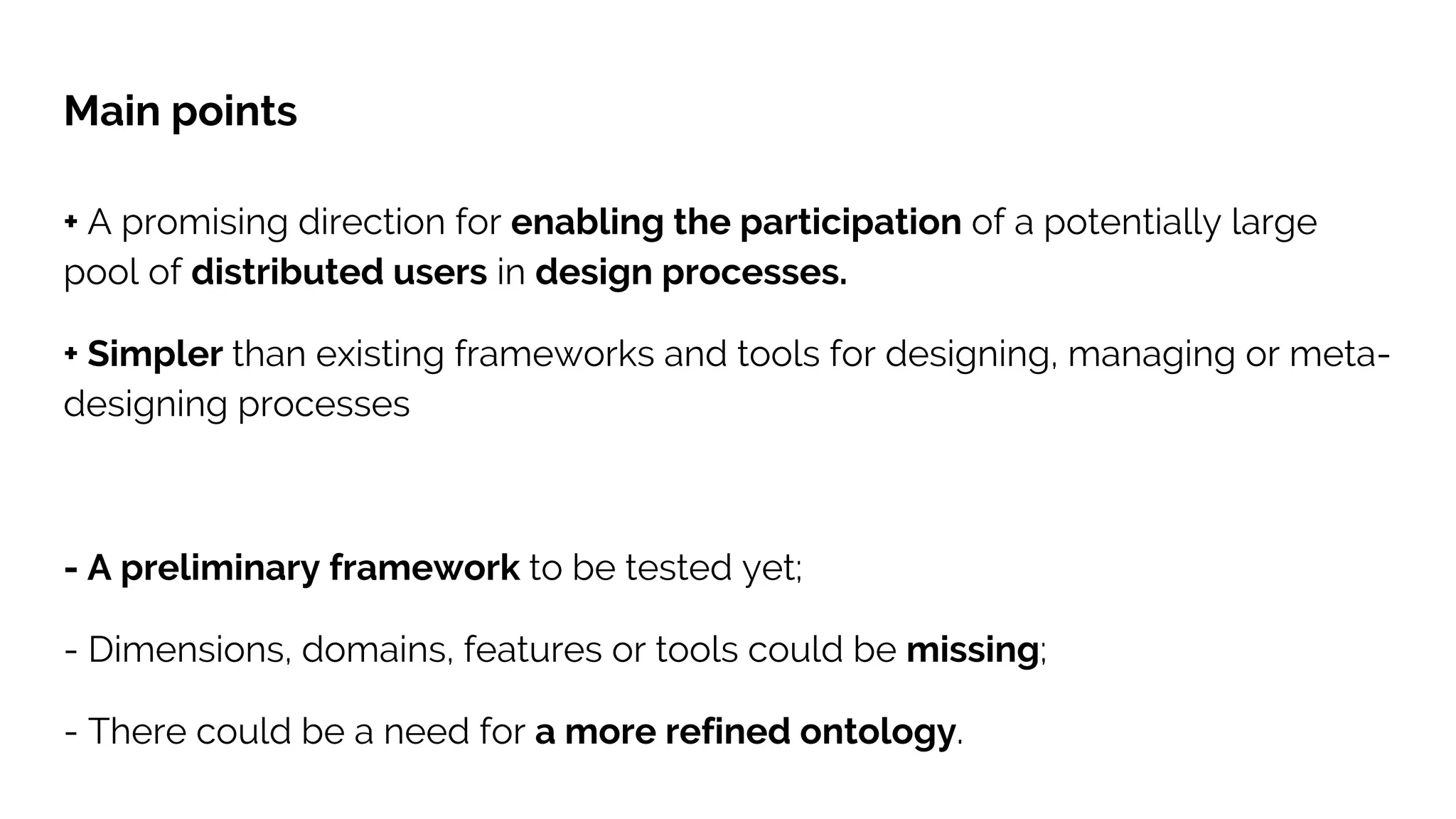 Main points
+ A promising direction for enabling the participation of a potentially large
pool of distributed users in design processes.
+ Simpler than existing frameworks and tools for designing, managing or meta-
designing processes
- A preliminary framework to be tested yet;
- Dimensions, domains, features or tools could be missing;
- There could be a need for a more refined ontology.
 