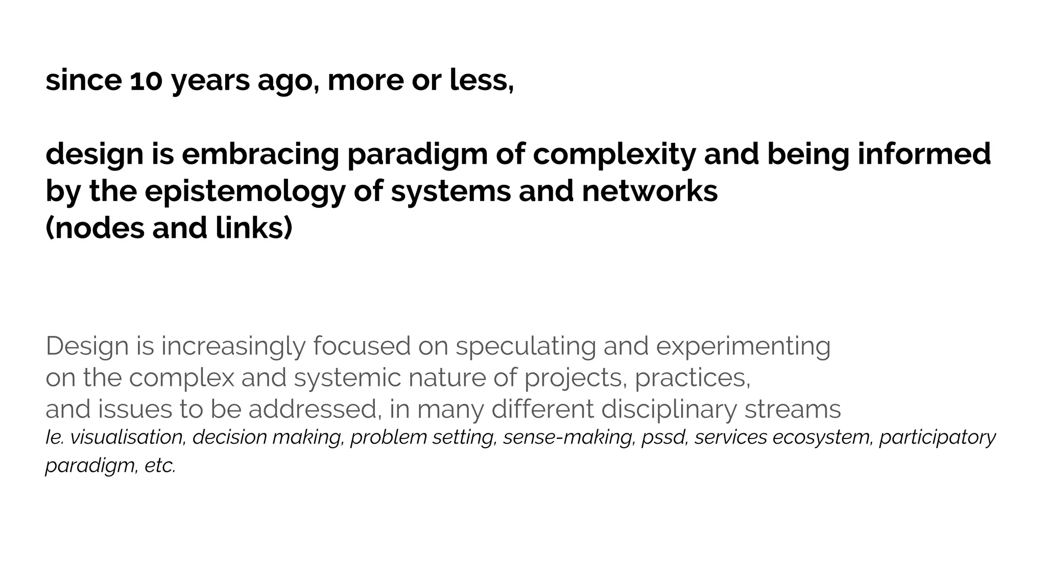 Design is increasingly focused on speculating and experimenting
on the complex and systemic nature of projects, practices,
and issues to be addressed, in many different disciplinary streams
Ie. visualisation, decision making, problem setting, sense-making, pssd, services ecosystem, participatory
paradigm, etc.
since 10 years ago, more or less,
design is embracing paradigm of complexity and being informed
by the epistemology of systems and networks
(nodes and links)
 
