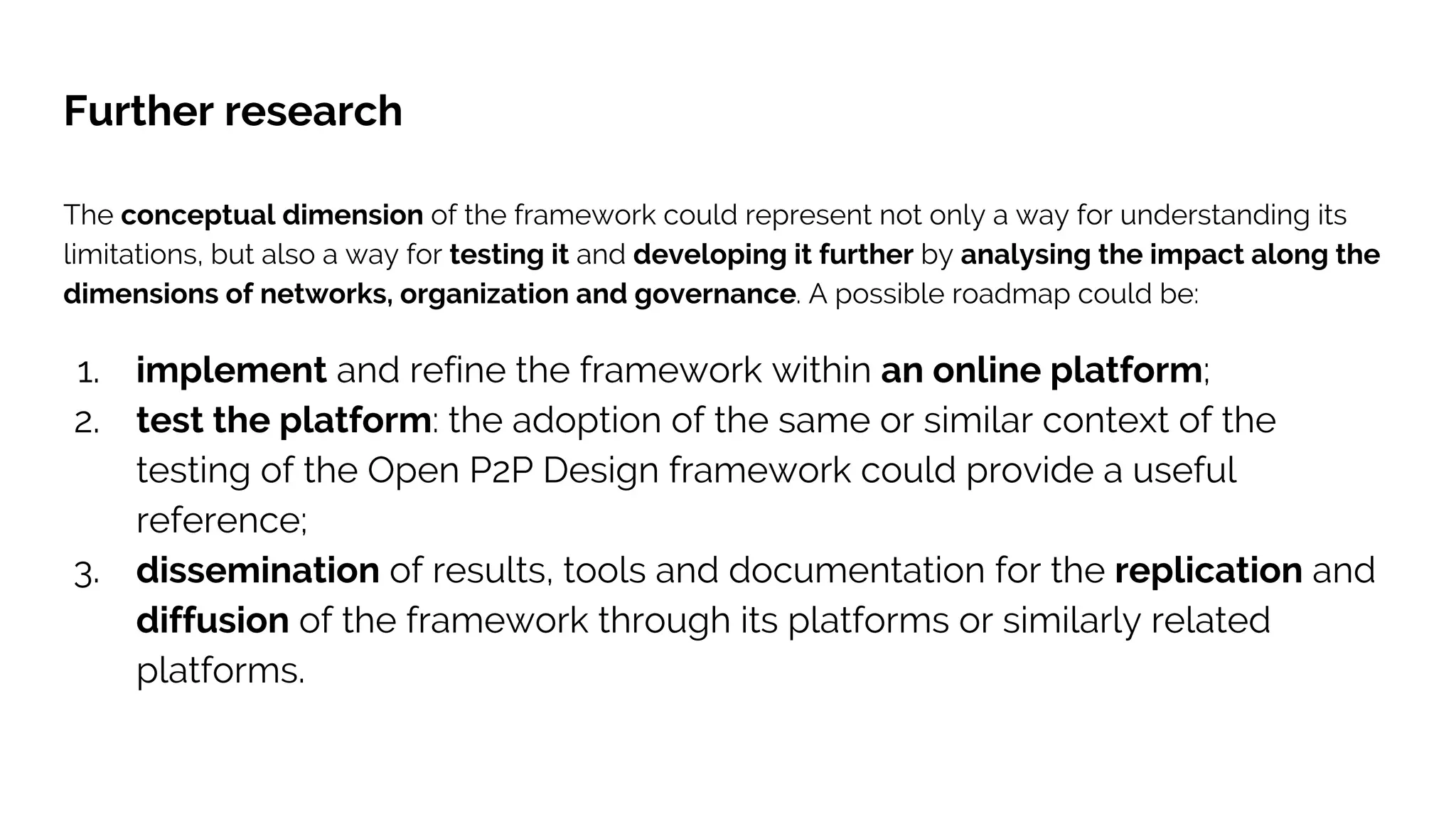 Further research
The conceptual dimension of the framework could represent not only a way for understanding its
limitations, but also a way for testing it and developing it further by analysing the impact along the
dimensions of networks, organization and governance. A possible roadmap could be:
1. implement and refine the framework within an online platform;
2. test the platform: the adoption of the same or similar context of the
testing of the Open P2P Design framework could provide a useful
reference;
3. dissemination of results, tools and documentation for the replication and
diffusion of the framework through its platforms or similarly related
platforms.
 