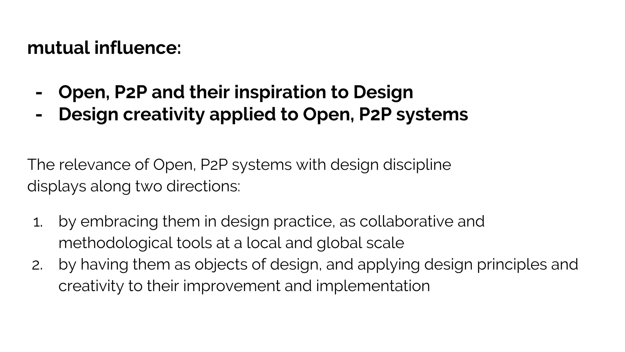 mutual influence:
- Open, P2P and their inspiration to Design
- Design creativity applied to Open, P2P systems
The relevance of Open, P2P systems with design discipline
displays along two directions:
1. by embracing them in design practice, as collaborative and
methodological tools at a local and global scale
2. by having them as objects of design, and applying design principles and
creativity to their improvement and implementation
 
