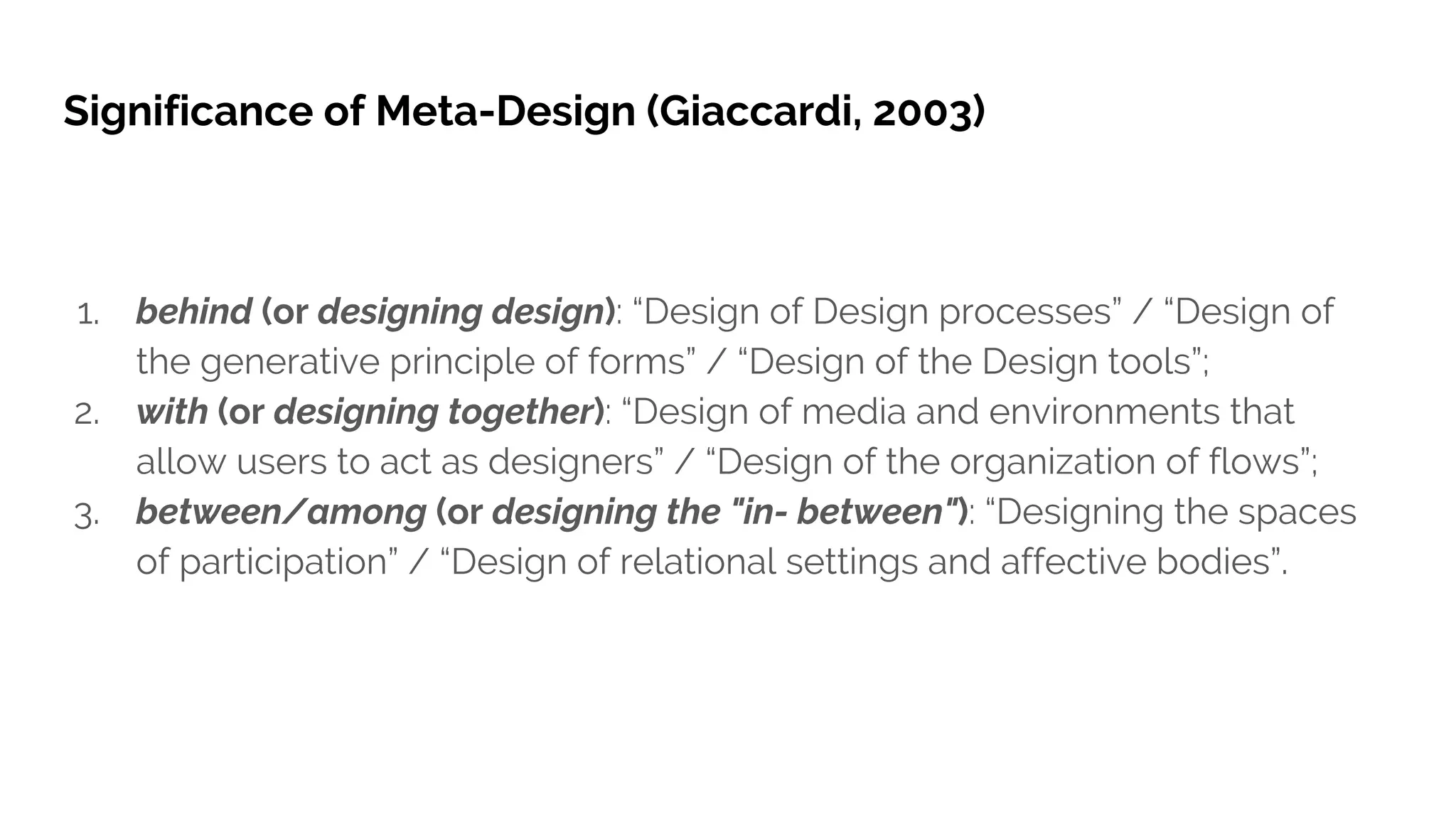 Significance of Meta-Design (Giaccardi, 2003)
1. behind (or designing design): “Design of Design processes” / “Design of
the generative principle of forms” / “Design of the Design tools”;
2. with (or designing together): “Design of media and environments that
allow users to act as designers” / “Design of the organization of flows”;
3. between/among (or designing the "in- between"): “Designing the spaces
of participation” / “Design of relational settings and affective bodies”.
 