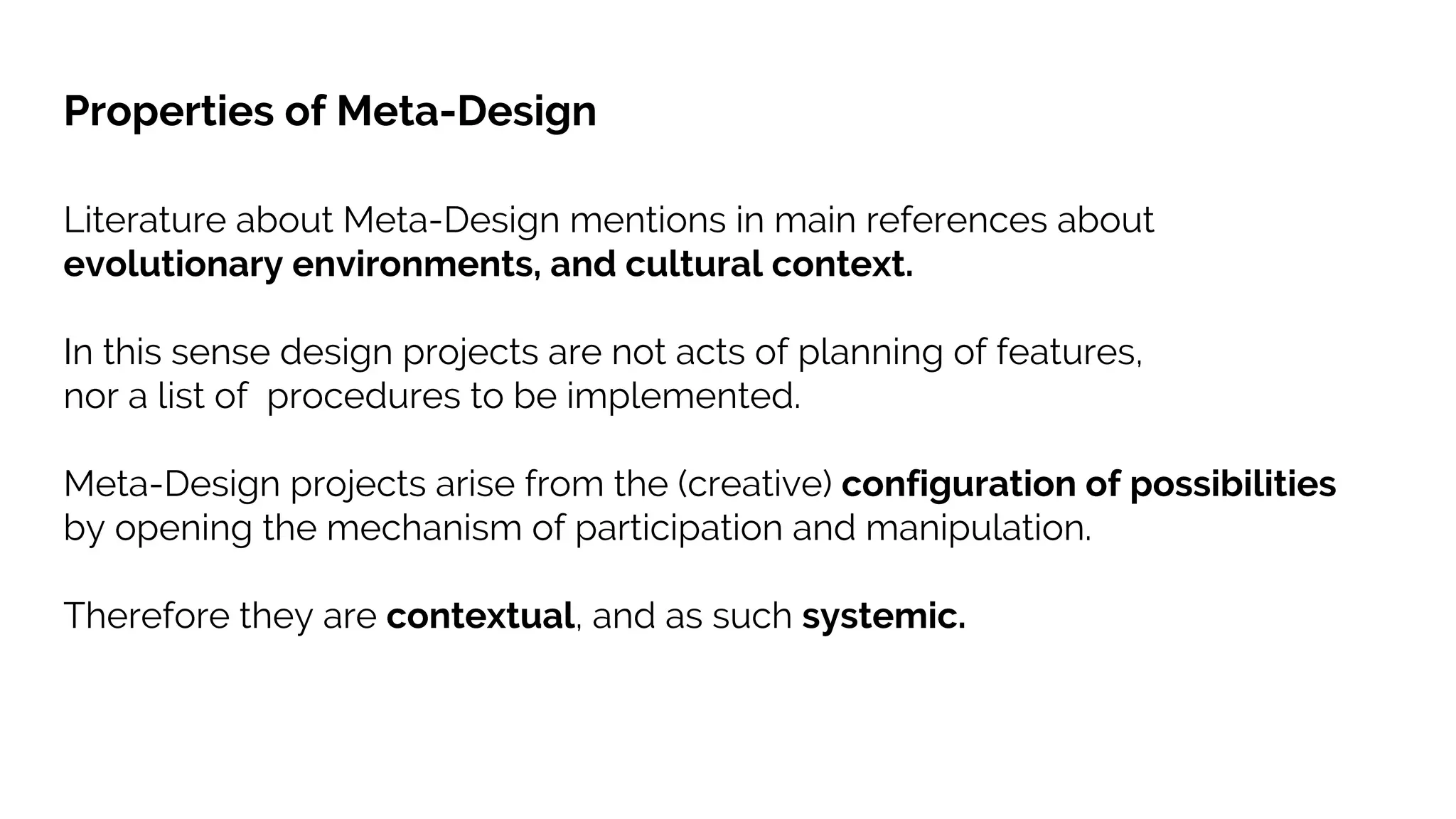Literature about Meta-Design mentions in main references about
evolutionary environments, and cultural context.
In this sense design projects are not acts of planning of features,
nor a list of procedures to be implemented.
Meta-Design projects arise from the (creative) configuration of possibilities
by opening the mechanism of participation and manipulation.
Therefore they are contextual, and as such systemic.
Properties of Meta-Design
 