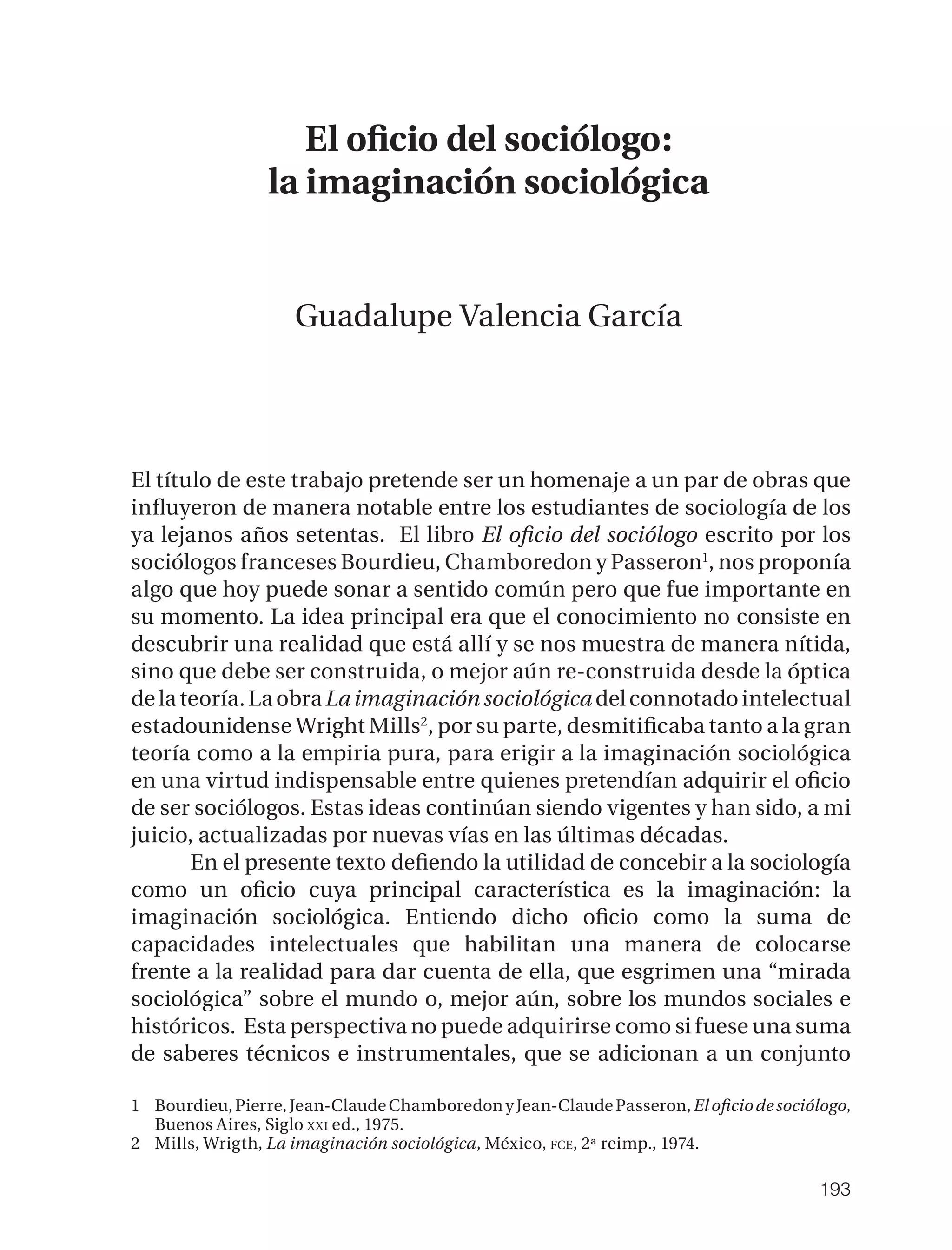 El oﬁcio del sociólogo:
                 la imaginación sociológica


                    Guadalupe Valencia García




El título de este trabajo pretende ser un homenaje a un par de obras que
inﬂuyeron de manera notable entre los estudiantes de sociología de los
ya lejanos años setentas. El libro El oﬁcio del sociólogo escrito por los
sociólogos franceses Bourdieu, Chamboredon y Passeron1, nos proponía
algo que hoy puede sonar a sentido común pero que fue importante en
su momento. La idea principal era que el conocimiento no consiste en
descubrir una realidad que está allí y se nos muestra de manera nítida,
sino que debe ser construida, o mejor aún re-construida desde la óptica
de la teoría. La obra La imaginación sociológica del connotado intelectual
estadounidense Wright Mills2, por su parte, desmitiﬁcaba tanto a la gran
teoría como a la empiria pura, para erigir a la imaginación sociológica
en una virtud indispensable entre quienes pretendían adquirir el oﬁcio
de ser sociólogos. Estas ideas continúan siendo vigentes y han sido, a mi
juicio, actualizadas por nuevas vías en las últimas décadas.
       En el presente texto deﬁendo la utilidad de concebir a la sociología
como un oﬁcio cuya principal característica es la imaginación: la
imaginación sociológica. Entiendo dicho oﬁcio como la suma de
capacidades intelectuales que habilitan una manera de colocarse
frente a la realidad para dar cuenta de ella, que esgrimen una “mirada
sociológica” sobre el mundo o, mejor aún, sobre los mundos sociales e
históricos. Esta perspectiva no puede adquirirse como si fuese una suma
de saberes técnicos e instrumentales, que se adicionan a un conjunto

1 Bourdieu, Pierre, Jean-Claude Chamboredon y Jean-Claude Passeron, El oﬁcio de sociólogo,
  Buenos Aires, Siglo XXI ed., 1975.
2 Mills, Wrigth, La imaginación sociológica, México, FCE, 2ª reimp., 1974.

                                                                                      193
 