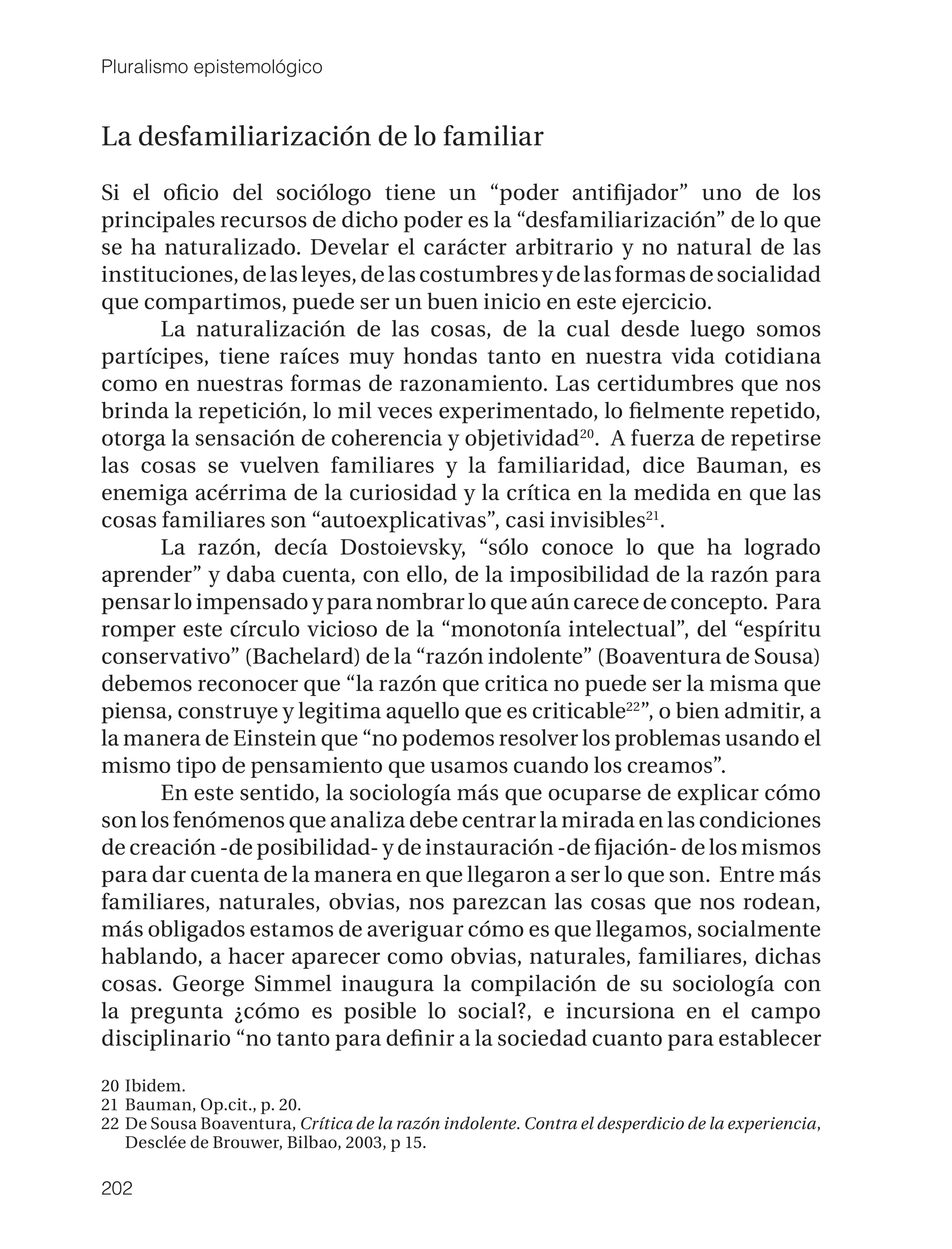 Pluralismo epistemológico


La desfamiliarización de lo familiar

Si el oﬁcio del sociólogo tiene un “poder antiﬁjador” uno de los
principales recursos de dicho poder es la “desfamiliarización” de lo que
se ha naturalizado. Develar el carácter arbitrario y no natural de las
instituciones, de las leyes, de las costumbres y de las formas de socialidad
que compartimos, puede ser un buen inicio en este ejercicio.
      La naturalización de las cosas, de la cual desde luego somos
partícipes, tiene raíces muy hondas tanto en nuestra vida cotidiana
como en nuestras formas de razonamiento. Las certidumbres que nos
brinda la repetición, lo mil veces experimentado, lo ﬁelmente repetido,
otorga la sensación de coherencia y objetividad 20. A fuerza de repetirse
las cosas se vuelven familiares y la familiaridad, dice Bauman, es
enemiga acérrima de la curiosidad y la crítica en la medida en que las
cosas familiares son “autoexplicativas”, casi invisibles21.
      La razón, decía Dostoievsky, “sólo conoce lo que ha logrado
aprender” y daba cuenta, con ello, de la imposibilidad de la razón para
pensar lo impensado y para nombrar lo que aún carece de concepto. Para
romper este círculo vicioso de la “monotonía intelectual”, del “espíritu
conservativo” (Bachelard) de la “razón indolente” (Boaventura de Sousa)
debemos reconocer que “la razón que critica no puede ser la misma que
piensa, construye y legitima aquello que es criticable22”, o bien admitir, a
la manera de Einstein que “no podemos resolver los problemas usando el
mismo tipo de pensamiento que usamos cuando los creamos”.
      En este sentido, la sociología más que ocuparse de explicar cómo
son los fenómenos que analiza debe centrar la mirada en las condiciones
de creación -de posibilidad- y de instauración -de ﬁjación- de los mismos
para dar cuenta de la manera en que llegaron a ser lo que son. Entre más
familiares, naturales, obvias, nos parezcan las cosas que nos rodean,
más obligados estamos de averiguar cómo es que llegamos, socialmente
hablando, a hacer aparecer como obvias, naturales, familiares, dichas
cosas. George Simmel inaugura la compilación de su sociología con
la pregunta ¿cómo es posible lo social?, e incursiona en el campo
disciplinario “no tanto para deﬁnir a la sociedad cuanto para establecer

20 Ibidem.
21 Bauman, Op.cit., p. 20.
22 De Sousa Boaventura, Crítica de la razón indolente. Contra el desperdicio de la experiencia,
   Desclée de Brouwer, Bilbao, 2003, p 15.

202
 