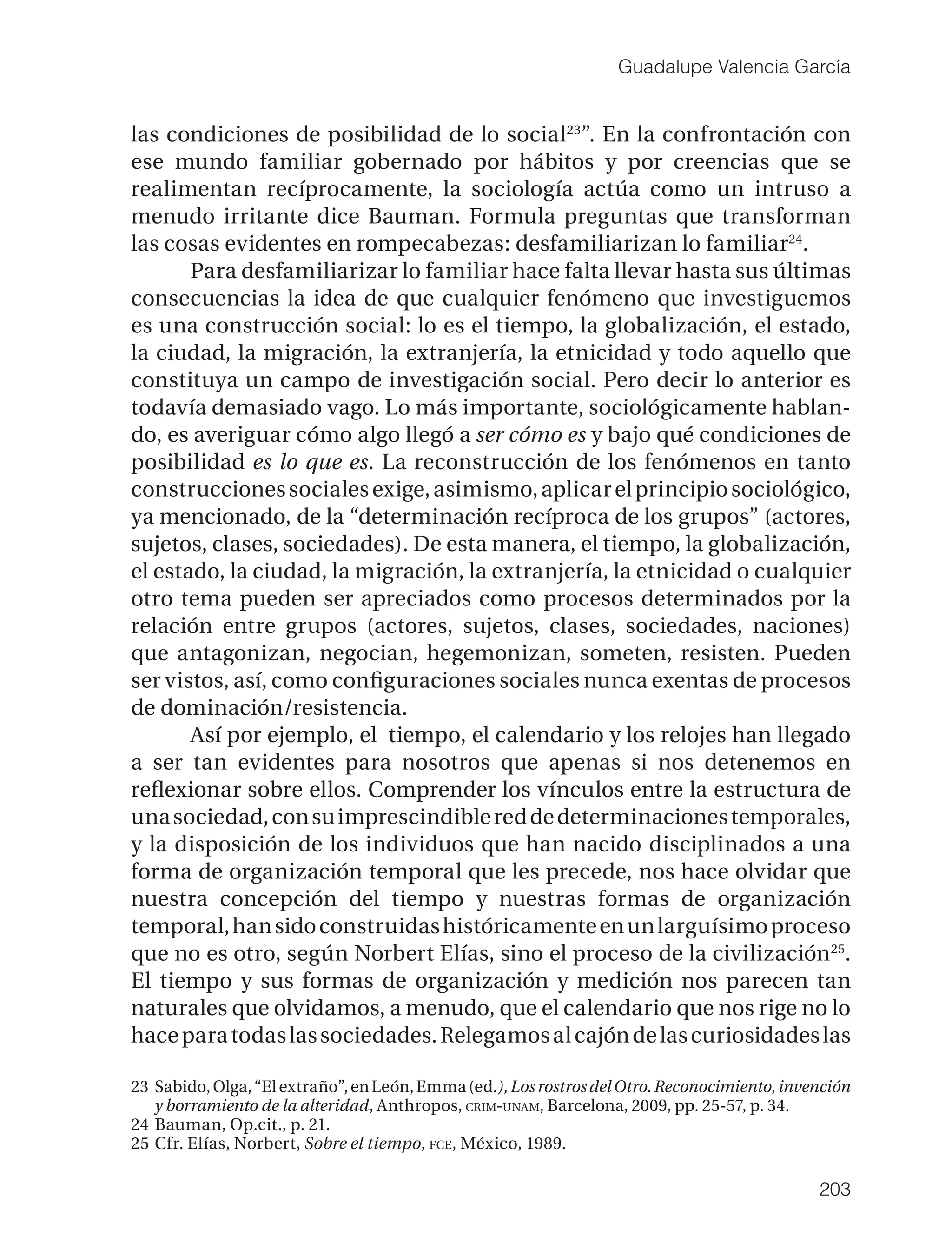 Guadalupe Valencia García


las condiciones de posibilidad de lo social 23”. En la confrontación con
ese mundo familiar gobernado por hábitos y por creencias que se
realimentan recíprocamente, la sociología actúa como un intruso a
menudo irritante dice Bauman. Formula preguntas que transforman
las cosas evidentes en rompecabezas: desfamiliarizan lo familiar24.
       Para desfamiliarizar lo familiar hace falta llevar hasta sus últimas
consecuencias la idea de que cualquier fenómeno que investiguemos
es una construcción social: lo es el tiempo, la globalización, el estado,
la ciudad, la migración, la extranjería, la etnicidad y todo aquello que
constituya un campo de investigación social. Pero decir lo anterior es
todavía demasiado vago. Lo más importante, sociológicamente hablan-
do, es averiguar cómo algo llegó a ser cómo es y bajo qué condiciones de
posibilidad es lo que es. La reconstrucción de los fenómenos en tanto
construcciones sociales exige, asimismo, aplicar el principio sociológico,
ya mencionado, de la “determinación recíproca de los grupos” (actores,
sujetos, clases, sociedades). De esta manera, el tiempo, la globalización,
el estado, la ciudad, la migración, la extranjería, la etnicidad o cualquier
otro tema pueden ser apreciados como procesos determinados por la
relación entre grupos (actores, sujetos, clases, sociedades, naciones)
que antagonizan, negocian, hegemonizan, someten, resisten. Pueden
ser vistos, así, como conﬁguraciones sociales nunca exentas de procesos
de dominación/resistencia.
       Así por ejemplo, el tiempo, el calendario y los relojes han llegado
a ser tan evidentes para nosotros que apenas si nos detenemos en
reﬂexionar sobre ellos. Comprender los vínculos entre la estructura de
una sociedad, con su imprescindible red de determinaciones temporales,
y la disposición de los individuos que han nacido disciplinados a una
forma de organización temporal que les precede, nos hace olvidar que
nuestra concepción del tiempo y nuestras formas de organización
temporal, han sido construidas históricamente en un larguísimo proceso
que no es otro, según Norbert Elías, sino el proceso de la civilización 25.
El tiempo y sus formas de organización y medición nos parecen tan
naturales que olvidamos, a menudo, que el calendario que nos rige no lo
hace para todas las sociedades. Relegamos al cajón de las curiosidades las

23 Sabido, Olga, “El extraño”, en León, Emma (ed.), Los rostros del Otro. Reconocimiento, invención
   y borramiento de la alteridad, Anthropos, CRIM-UNAM, Barcelona, 2009, pp. 25-57, p. 34.
24 Bauman, Op.cit., p. 21.
25 Cfr. Elías, Norbert, Sobre el tiempo, FCE, México, 1989.

                                                                                              203
 