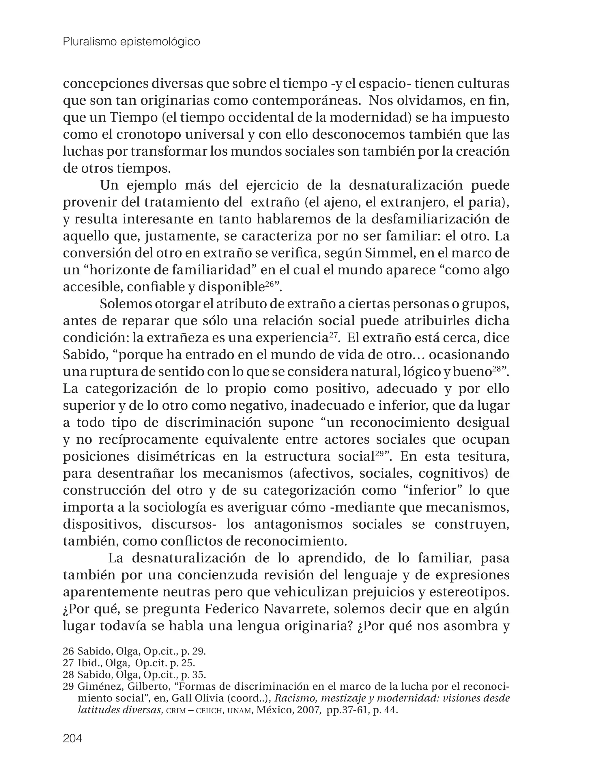 Pluralismo epistemológico


concepciones diversas que sobre el tiempo -y el espacio- tienen culturas
que son tan originarias como contemporáneas. Nos olvidamos, en ﬁn,
que un Tiempo (el tiempo occidental de la modernidad) se ha impuesto
como el cronotopo universal y con ello desconocemos también que las
luchas por transformar los mundos sociales son también por la creación
de otros tiempos.
      Un ejemplo más del ejercicio de la desnaturalización puede
provenir del tratamiento del extraño (el ajeno, el extranjero, el paria),
y resulta interesante en tanto hablaremos de la desfamiliarización de
aquello que, justamente, se caracteriza por no ser familiar: el otro. La
conversión del otro en extraño se veriﬁca, según Simmel, en el marco de
un “horizonte de familiaridad” en el cual el mundo aparece “como algo
accesible, conﬁable y disponible26”.
      Solemos otorgar el atributo de extraño a ciertas personas o grupos,
antes de reparar que sólo una relación social puede atribuirles dicha
condición: la extrañeza es una experiencia 27. El extraño está cerca, dice
Sabido, “porque ha entrado en el mundo de vida de otro… ocasionando
una ruptura de sentido con lo que se considera natural, lógico y bueno28”.
La categorización de lo propio como positivo, adecuado y por ello
superior y de lo otro como negativo, inadecuado e inferior, que da lugar
a todo tipo de discriminación supone “un reconocimiento desigual
y no recíprocamente equivalente entre actores sociales que ocupan
posiciones disimétricas en la estructura social 29”. En esta tesitura,
para desentrañar los mecanismos (afectivos, sociales, cognitivos) de
construcción del otro y de su categorización como “inferior” lo que
importa a la sociología es averiguar cómo -mediante que mecanismos,
dispositivos, discursos- los antagonismos sociales se construyen,
también, como conﬂictos de reconocimiento.
        La desnaturalización de lo aprendido, de lo familiar, pasa
también por una concienzuda revisión del lenguaje y de expresiones
aparentemente neutras pero que vehiculizan prejuicios y estereotipos.
¿Por qué, se pregunta Federico Navarrete, solemos decir que en algún
lugar todavía se habla una lengua originaria? ¿Por qué nos asombra y
26   Sabido, Olga, Op.cit., p. 29.
27   Ibid., Olga, Op.cit. p. 25.
28   Sabido, Olga, Op.cit., p. 35.
29   Giménez, Gilberto, “Formas de discriminación en el marco de la lucha por el reconoci-
     miento social”, en, Gall Olivia (coord..), Racismo, mestizaje y modernidad: visiones desde
     latitudes diversas, CRIM – CEIICH, UNAM, México, 2007, pp.37-61, p. 44.

204
 