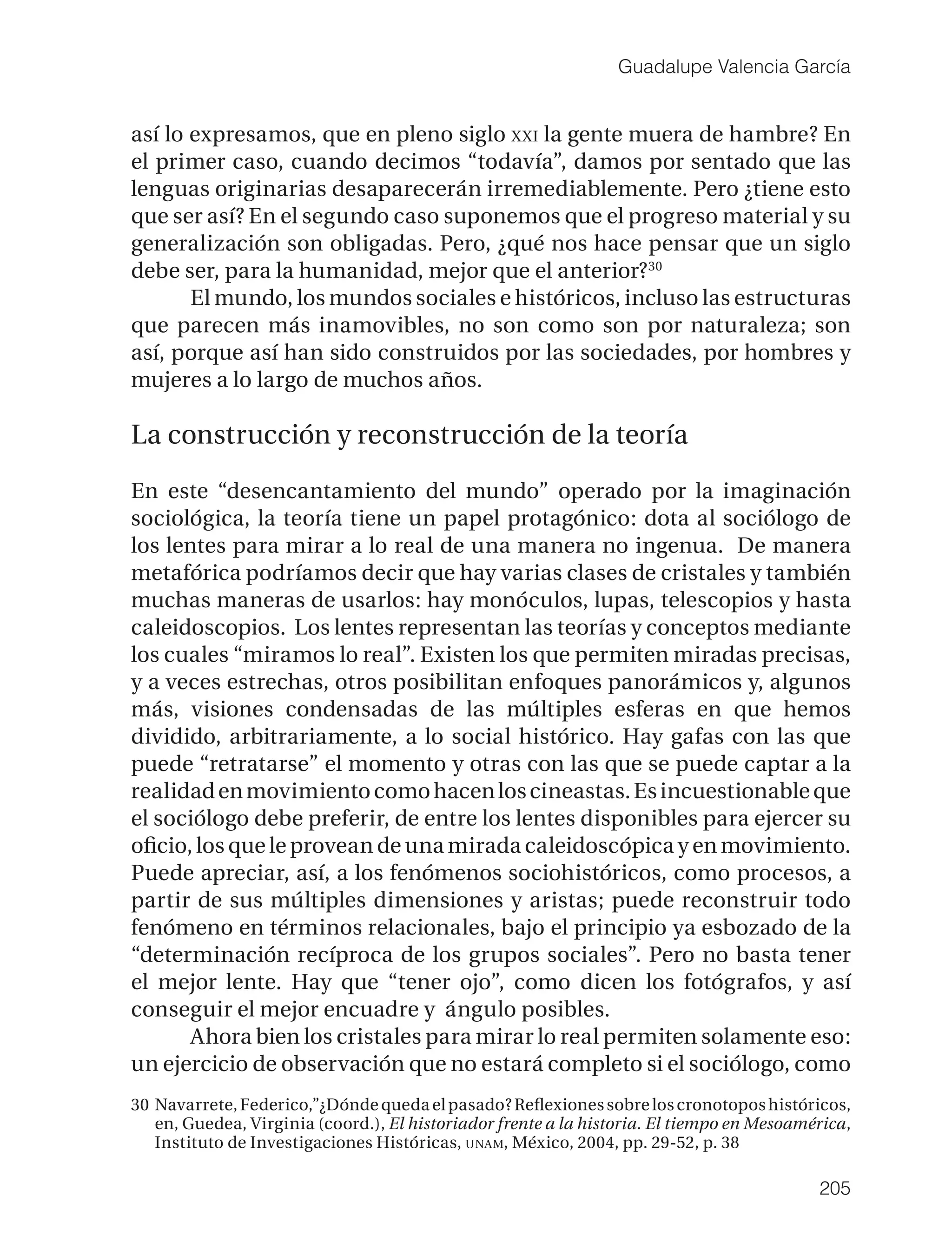 Guadalupe Valencia García


así lo expresamos, que en pleno siglo XXI la gente muera de hambre? En
el primer caso, cuando decimos “todavía”, damos por sentado que las
lenguas originarias desaparecerán irremediablemente. Pero ¿tiene esto
que ser así? En el segundo caso suponemos que el progreso material y su
generalización son obligadas. Pero, ¿qué nos hace pensar que un siglo
debe ser, para la humanidad, mejor que el anterior? 30
       El mundo, los mundos sociales e históricos, incluso las estructuras
que parecen más inamovibles, no son como son por naturaleza; son
así, porque así han sido construidos por las sociedades, por hombres y
mujeres a lo largo de muchos años.

La construcción y reconstrucción de la teoría

En este “desencantamiento del mundo” operado por la imaginación
sociológica, la teoría tiene un papel protagónico: dota al sociólogo de
los lentes para mirar a lo real de una manera no ingenua. De manera
metafórica podríamos decir que hay varias clases de cristales y también
muchas maneras de usarlos: hay monóculos, lupas, telescopios y hasta
caleidoscopios. Los lentes representan las teorías y conceptos mediante
los cuales “miramos lo real”. Existen los que permiten miradas precisas,
y a veces estrechas, otros posibilitan enfoques panorámicos y, algunos
más, visiones condensadas de las múltiples esferas en que hemos
dividido, arbitrariamente, a lo social histórico. Hay gafas con las que
puede “retratarse” el momento y otras con las que se puede captar a la
realidad en movimiento como hacen los cineastas. Es incuestionable que
el sociólogo debe preferir, de entre los lentes disponibles para ejercer su
oﬁcio, los que le provean de una mirada caleidoscópica y en movimiento.
Puede apreciar, así, a los fenómenos sociohistóricos, como procesos, a
partir de sus múltiples dimensiones y aristas; puede reconstruir todo
fenómeno en términos relacionales, bajo el principio ya esbozado de la
“determinación recíproca de los grupos sociales”. Pero no basta tener
el mejor lente. Hay que “tener ojo”, como dicen los fotógrafos, y así
conseguir el mejor encuadre y ángulo posibles.
       Ahora bien los cristales para mirar lo real permiten solamente eso:
un ejercicio de observación que no estará completo si el sociólogo, como
30 Navarrete, Federico,”¿Dónde queda el pasado? Reﬂexiones sobre los cronotopos históricos,
   en, Guedea, Virginia (coord.), El historiador frente a la historia. El tiempo en Mesoamérica,
   Instituto de Investigaciones Históricas, UNAM, México, 2004, pp. 29-52, p. 38

                                                                                           205
 