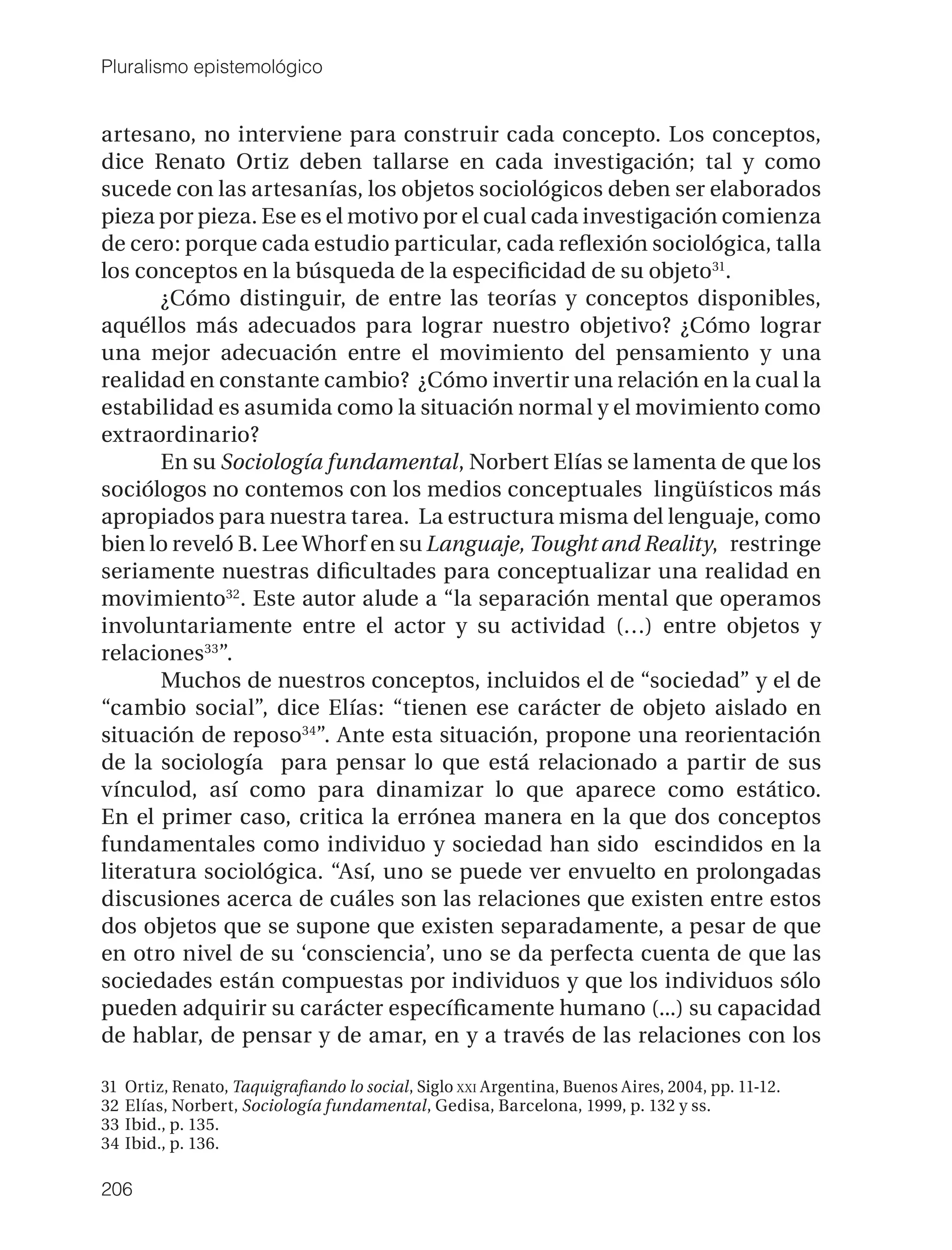 Pluralismo epistemológico


artesano, no interviene para construir cada concepto. Los conceptos,
dice Renato Ortiz deben tallarse en cada investigación; tal y como
sucede con las artesanías, los objetos sociológicos deben ser elaborados
pieza por pieza. Ese es el motivo por el cual cada investigación comienza
de cero: porque cada estudio particular, cada reﬂexión sociológica, talla
los conceptos en la búsqueda de la especiﬁcidad de su objeto31.
       ¿Cómo distinguir, de entre las teorías y conceptos disponibles,
aquéllos más adecuados para lograr nuestro objetivo? ¿Cómo lograr
una mejor adecuación entre el movimiento del pensamiento y una
realidad en constante cambio? ¿Cómo invertir una relación en la cual la
estabilidad es asumida como la situación normal y el movimiento como
extraordinario?
       En su Sociología fundamental, Norbert Elías se lamenta de que los
sociólogos no contemos con los medios conceptuales lingüísticos más
apropiados para nuestra tarea. La estructura misma del lenguaje, como
bien lo reveló B. Lee Whorf en su Languaje, Tought and Reality, restringe
seriamente nuestras diﬁcultades para conceptualizar una realidad en
movimiento32. Este autor alude a “la separación mental que operamos
involuntariamente entre el actor y su actividad (…) entre objetos y
relaciones33”.
       Muchos de nuestros conceptos, incluidos el de “sociedad” y el de
“cambio social”, dice Elías: “tienen ese carácter de objeto aislado en
situación de reposo34”. Ante esta situación, propone una reorientación
de la sociología para pensar lo que está relacionado a partir de sus
vínculod, así como para dinamizar lo que aparece como estático.
En el primer caso, critica la errónea manera en la que dos conceptos
fundamentales como individuo y sociedad han sido escindidos en la
literatura sociológica. “Así, uno se puede ver envuelto en prolongadas
discusiones acerca de cuáles son las relaciones que existen entre estos
dos objetos que se supone que existen separadamente, a pesar de que
en otro nivel de su ‘consciencia’, uno se da perfecta cuenta de que las
sociedades están compuestas por individuos y que los individuos sólo
pueden adquirir su carácter especíﬁcamente humano (...) su capacidad
de hablar, de pensar y de amar, en y a través de las relaciones con los

31   Ortiz, Renato, Taquigraﬁando lo social, Siglo XXI Argentina, Buenos Aires, 2004, pp. 11-12.
32   Elías, Norbert, Sociología fundamental, Gedisa, Barcelona, 1999, p. 132 y ss.
33   Ibid., p. 135.
34   Ibid., p. 136.

206
 