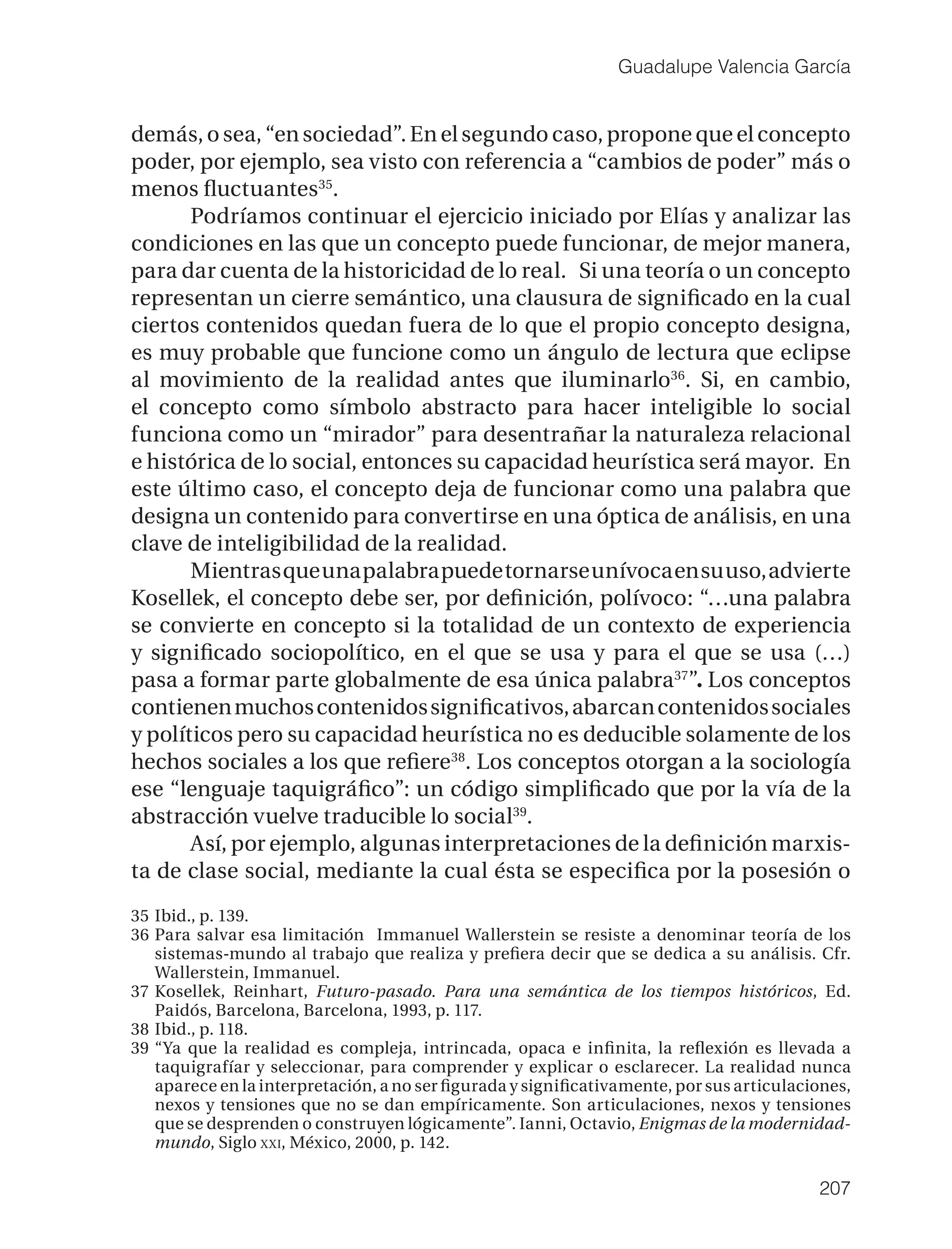 Guadalupe Valencia García


demás, o sea, “en sociedad”. En el segundo caso, propone que el concepto
poder, por ejemplo, sea visto con referencia a “cambios de poder” más o
menos ﬂuctuantes35.
       Podríamos continuar el ejercicio iniciado por Elías y analizar las
condiciones en las que un concepto puede funcionar, de mejor manera,
para dar cuenta de la historicidad de lo real. Si una teoría o un concepto
representan un cierre semántico, una clausura de signiﬁcado en la cual
ciertos contenidos quedan fuera de lo que el propio concepto designa,
es muy probable que funcione como un ángulo de lectura que eclipse
al movimiento de la realidad antes que iluminarlo36. Si, en cambio,
el concepto como símbolo abstracto para hacer inteligible lo social
funciona como un “mirador” para desentrañar la naturaleza relacional
e histórica de lo social, entonces su capacidad heurística será mayor. En
este último caso, el concepto deja de funcionar como una palabra que
designa un contenido para convertirse en una óptica de análisis, en una
clave de inteligibilidad de la realidad.
       Mientras que una palabra puede tornarse unívoca en su uso, advierte
Kosellek, el concepto debe ser, por deﬁnición, polívoco: “…una palabra
se convierte en concepto si la totalidad de un contexto de experiencia
y signiﬁcado sociopolítico, en el que se usa y para el que se usa (…)
pasa a formar parte globalmente de esa única palabra37”. Los conceptos
contienen muchos contenidos signiﬁcativos, abarcan contenidos sociales
y políticos pero su capacidad heurística no es deducible solamente de los
hechos sociales a los que reﬁere38. Los conceptos otorgan a la sociología
ese “lenguaje taquigráﬁco”: un código simpliﬁcado que por la vía de la
abstracción vuelve traducible lo social39.
       Así, por ejemplo, algunas interpretaciones de la deﬁnición marxis-
ta de clase social, mediante la cual ésta se especiﬁca por la posesión o
35 Ibid., p. 139.
36 Para salvar esa limitación Immanuel Wallerstein se resiste a denominar teoría de los
   sistemas-mundo al trabajo que realiza y preﬁera decir que se dedica a su análisis. Cfr.
   Wallerstein, Immanuel.
37 Kosellek, Reinhart, Futuro-pasado. Para una semántica de los tiempos históricos, Ed.
   Paidós, Barcelona, Barcelona, 1993, p. 117.
38 Ibid., p. 118.
39 “Ya que la realidad es compleja, intrincada, opaca e inﬁnita, la reﬂexión es llevada a
   taquigrafíar y seleccionar, para comprender y explicar o esclarecer. La realidad nunca
   aparece en la interpretación, a no ser ﬁgurada y signiﬁcativamente, por sus articulaciones,
   nexos y tensiones que no se dan empíricamente. Son articulaciones, nexos y tensiones
   que se desprenden o construyen lógicamente”. Ianni, Octavio, Enigmas de la modernidad-
   mundo, Siglo XXI, México, 2000, p. 142.

                                                                                         207
 