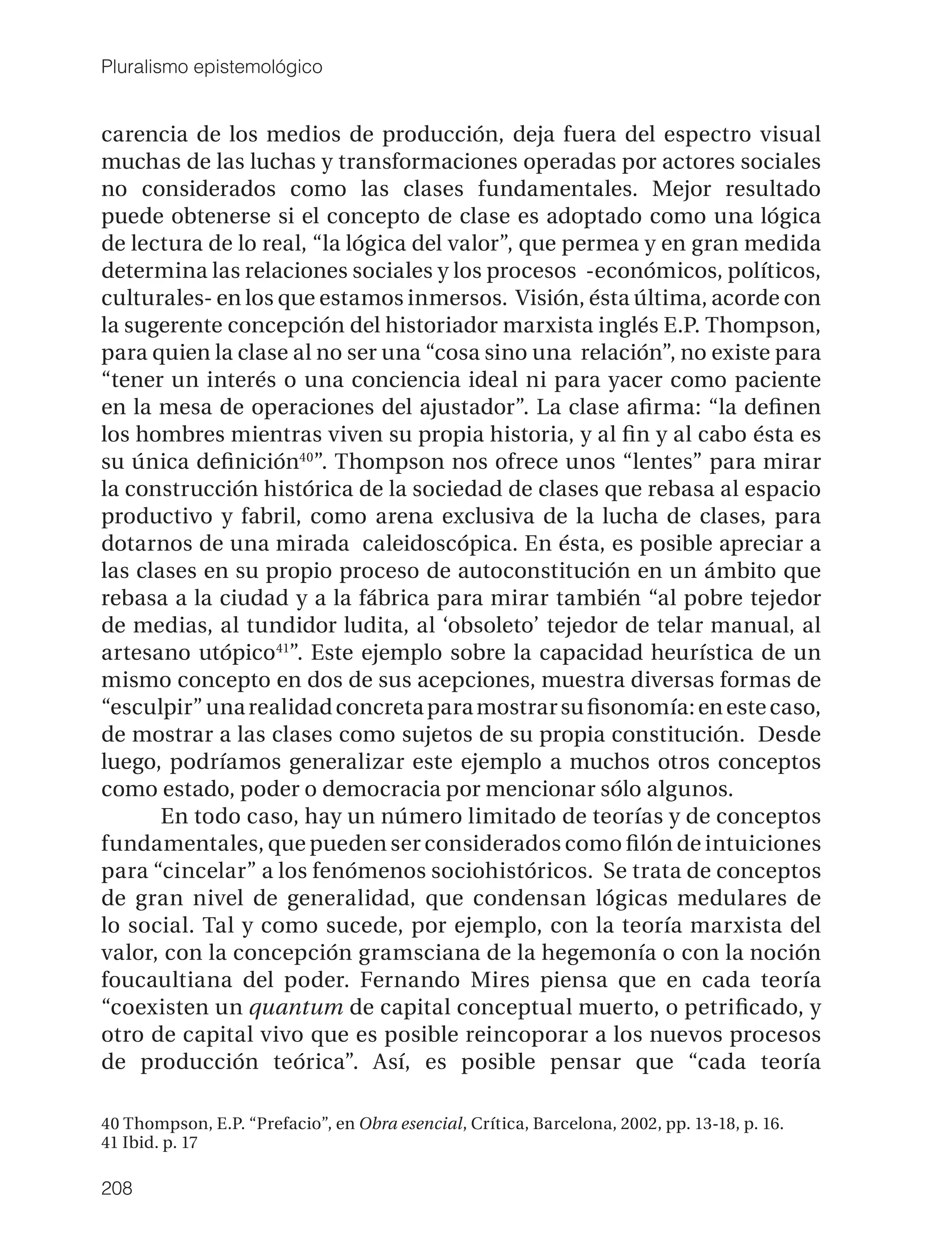Pluralismo epistemológico


carencia de los medios de producción, deja fuera del espectro visual
muchas de las luchas y transformaciones operadas por actores sociales
no considerados como las clases fundamentales. Mejor resultado
puede obtenerse si el concepto de clase es adoptado como una lógica
de lectura de lo real, “la lógica del valor”, que permea y en gran medida
determina las relaciones sociales y los procesos -económicos, políticos,
culturales- en los que estamos inmersos. Visión, ésta última, acorde con
la sugerente concepción del historiador marxista inglés E.P. Thompson,
para quien la clase al no ser una “cosa sino una relación”, no existe para
“tener un interés o una conciencia ideal ni para yacer como paciente
en la mesa de operaciones del ajustador”. La clase aﬁrma: “la deﬁnen
los hombres mientras viven su propia historia, y al ﬁn y al cabo ésta es
su única deﬁnición40”. Thompson nos ofrece unos “lentes” para mirar
la construcción histórica de la sociedad de clases que rebasa al espacio
productivo y fabril, como arena exclusiva de la lucha de clases, para
dotarnos de una mirada caleidoscópica. En ésta, es posible apreciar a
las clases en su propio proceso de autoconstitución en un ámbito que
rebasa a la ciudad y a la fábrica para mirar también “al pobre tejedor
de medias, al tundidor ludita, al ‘obsoleto’ tejedor de telar manual, al
artesano utópico41”. Este ejemplo sobre la capacidad heurística de un
mismo concepto en dos de sus acepciones, muestra diversas formas de
“esculpir” una realidad concreta para mostrar su ﬁsonomía: en este caso,
de mostrar a las clases como sujetos de su propia constitución. Desde
luego, podríamos generalizar este ejemplo a muchos otros conceptos
como estado, poder o democracia por mencionar sólo algunos.
       En todo caso, hay un número limitado de teorías y de conceptos
fundamentales, que pueden ser considerados como ﬁlón de intuiciones
para “cincelar” a los fenómenos sociohistóricos. Se trata de conceptos
de gran nivel de generalidad, que condensan lógicas medulares de
lo social. Tal y como sucede, por ejemplo, con la teoría marxista del
valor, con la concepción gramsciana de la hegemonía o con la noción
foucaultiana del poder. Fernando Mires piensa que en cada teoría
“coexisten un quantum de capital conceptual muerto, o petriﬁcado, y
otro de capital vivo que es posible reincoporar a los nuevos procesos
de producción teórica”. Así, es posible pensar que “cada teoría

40 Thompson, E.P. “Prefacio”, en Obra esencial, Crítica, Barcelona, 2002, pp. 13-18, p. 16.
41 Ibid. p. 17

208
 