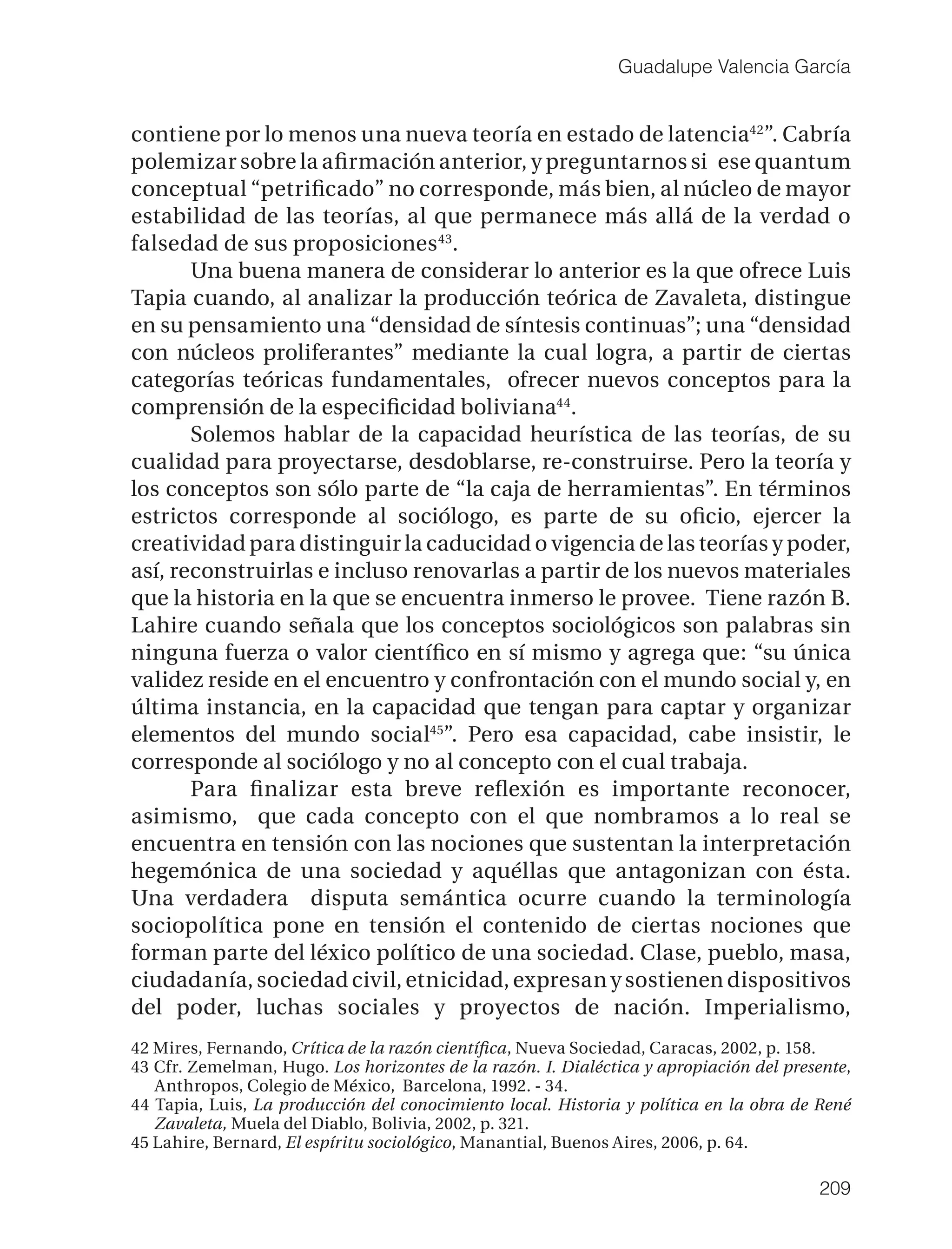 Guadalupe Valencia García


contiene por lo menos una nueva teoría en estado de latencia42”. Cabría
polemizar sobre la aﬁrmación anterior, y preguntarnos si ese quantum
conceptual “petriﬁcado” no corresponde, más bien, al núcleo de mayor
estabilidad de las teorías, al que permanece más allá de la verdad o
falsedad de sus proposiciones 43.
       Una buena manera de considerar lo anterior es la que ofrece Luis
Tapia cuando, al analizar la producción teórica de Zavaleta, distingue
en su pensamiento una “densidad de síntesis continuas”; una “densidad
con núcleos proliferantes” mediante la cual logra, a partir de ciertas
categorías teóricas fundamentales, ofrecer nuevos conceptos para la
comprensión de la especiﬁcidad boliviana44.
       Solemos hablar de la capacidad heurística de las teorías, de su
cualidad para proyectarse, desdoblarse, re-construirse. Pero la teoría y
los conceptos son sólo parte de “la caja de herramientas”. En términos
estrictos corresponde al sociólogo, es parte de su oﬁcio, ejercer la
creatividad para distinguir la caducidad o vigencia de las teorías y poder,
así, reconstruirlas e incluso renovarlas a partir de los nuevos materiales
que la historia en la que se encuentra inmerso le provee. Tiene razón B.
Lahire cuando señala que los conceptos sociológicos son palabras sin
ninguna fuerza o valor cientíﬁco en sí mismo y agrega que: “su única
validez reside en el encuentro y confrontación con el mundo social y, en
última instancia, en la capacidad que tengan para captar y organizar
elementos del mundo social45”. Pero esa capacidad, cabe insistir, le
corresponde al sociólogo y no al concepto con el cual trabaja.
       Para ﬁnalizar esta breve reﬂexión es importante reconocer,
asimismo, que cada concepto con el que nombramos a lo real se
encuentra en tensión con las nociones que sustentan la interpretación
hegemónica de una sociedad y aquéllas que antagonizan con ésta.
Una verdadera disputa semántica ocurre cuando la terminología
sociopolítica pone en tensión el contenido de ciertas nociones que
forman parte del léxico político de una sociedad. Clase, pueblo, masa,
ciudadanía, sociedad civil, etnicidad, expresan y sostienen dispositivos
del poder, luchas sociales y proyectos de nación. Imperialismo,
42 Mires, Fernando, Crítica de la razón cientíﬁca, Nueva Sociedad, Caracas, 2002, p. 158.
43 Cfr. Zemelman, Hugo. Los horizontes de la razón. I. Dialéctica y apropiación del presente,
   Anthropos, Colegio de México, Barcelona, 1992. - 34.
44 Tapia, Luis, La producción del conocimiento local. Historia y política en la obra de René
   Zavaleta, Muela del Diablo, Bolivia, 2002, p. 321.
45 Lahire, Bernard, El espíritu sociológico, Manantial, Buenos Aires, 2006, p. 64.

                                                                                        209
 