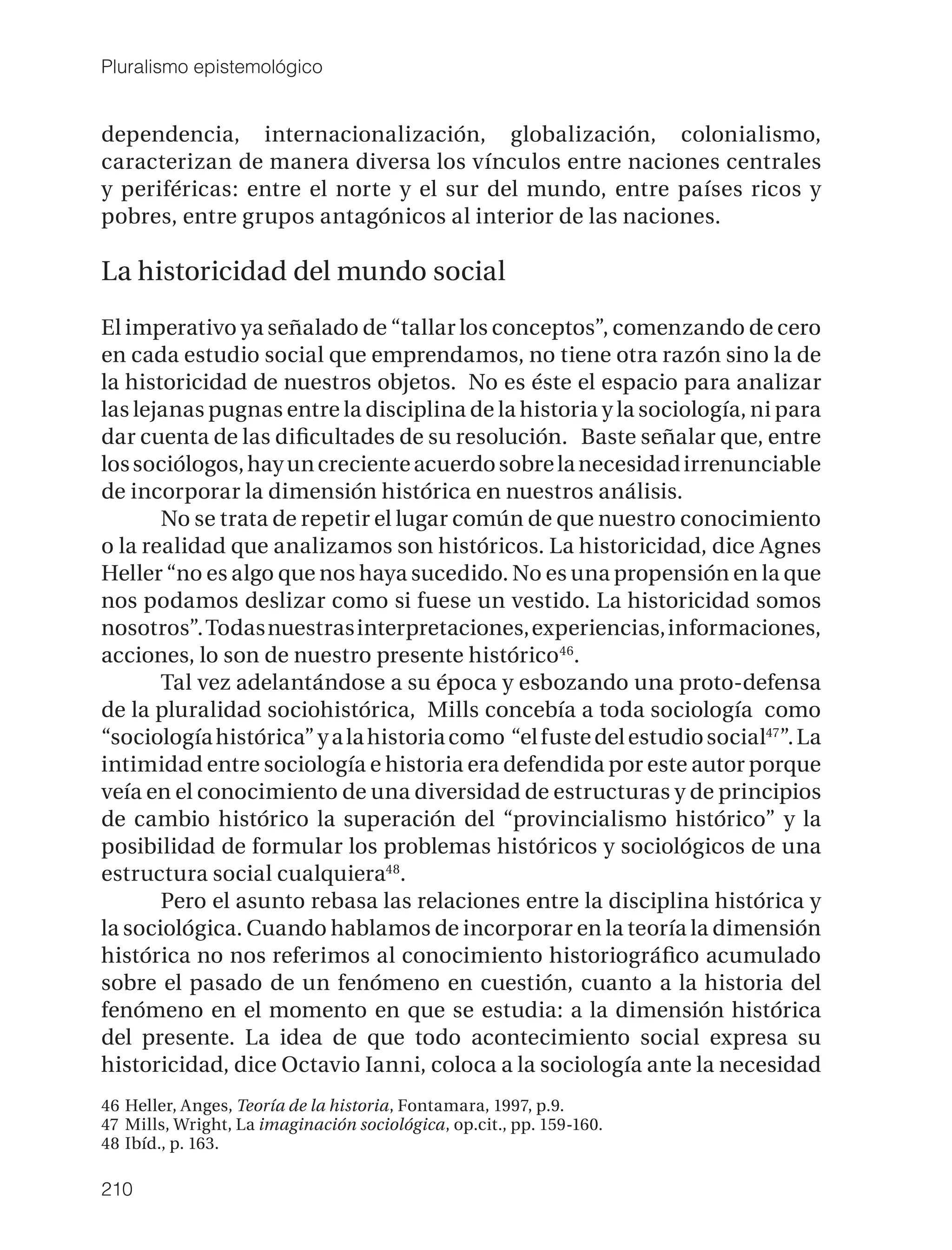 Pluralismo epistemológico


dependencia, internacionalización, globalización, colonialismo,
caracterizan de manera diversa los vínculos entre naciones centrales
y periféricas: entre el norte y el sur del mundo, entre países ricos y
pobres, entre grupos antagónicos al interior de las naciones.

La historicidad del mundo social

El imperativo ya señalado de “tallar los conceptos”, comenzando de cero
en cada estudio social que emprendamos, no tiene otra razón sino la de
la historicidad de nuestros objetos. No es éste el espacio para analizar
las lejanas pugnas entre la disciplina de la historia y la sociología, ni para
dar cuenta de las diﬁcultades de su resolución. Baste señalar que, entre
los sociólogos, hay un creciente acuerdo sobre la necesidad irrenunciable
de incorporar la dimensión histórica en nuestros análisis.
       No se trata de repetir el lugar común de que nuestro conocimiento
o la realidad que analizamos son históricos. La historicidad, dice Agnes
Heller “no es algo que nos haya sucedido. No es una propensión en la que
nos podamos deslizar como si fuese un vestido. La historicidad somos
nosotros”. Todas nuestras interpretaciones, experiencias, informaciones,
acciones, lo son de nuestro presente histórico46.
       Tal vez adelantándose a su época y esbozando una proto-defensa
de la pluralidad sociohistórica, Mills concebía a toda sociología como
“sociología histórica” y a la historia como “el fuste del estudio social47”. La
intimidad entre sociología e historia era defendida por este autor porque
veía en el conocimiento de una diversidad de estructuras y de principios
de cambio histórico la superación del “provincialismo histórico” y la
posibilidad de formular los problemas históricos y sociológicos de una
estructura social cualquiera48.
       Pero el asunto rebasa las relaciones entre la disciplina histórica y
la sociológica. Cuando hablamos de incorporar en la teoría la dimensión
histórica no nos referimos al conocimiento historiográﬁco acumulado
sobre el pasado de un fenómeno en cuestión, cuanto a la historia del
fenómeno en el momento en que se estudia: a la dimensión histórica
del presente. La idea de que todo acontecimiento social expresa su
historicidad, dice Octavio Ianni, coloca a la sociología ante la necesidad
46 Heller, Anges, Teoría de la historia, Fontamara, 1997, p.9.
47 Mills, Wright, La imaginación sociológica, op.cit., pp. 159-160.
48 Ibíd., p. 163.

210
 
