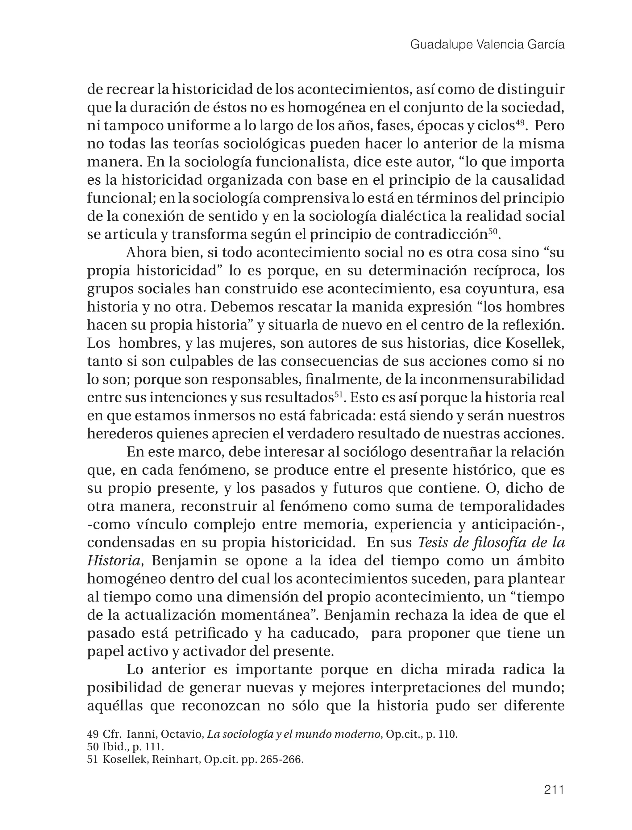Guadalupe Valencia García


de recrear la historicidad de los acontecimientos, así como de distinguir
que la duración de éstos no es homogénea en el conjunto de la sociedad,
ni tampoco uniforme a lo largo de los años, fases, épocas y ciclos49. Pero
no todas las teorías sociológicas pueden hacer lo anterior de la misma
manera. En la sociología funcionalista, dice este autor, “lo que importa
es la historicidad organizada con base en el principio de la causalidad
funcional; en la sociología comprensiva lo está en términos del principio
de la conexión de sentido y en la sociología dialéctica la realidad social
se articula y transforma según el principio de contradicción50.
       Ahora bien, si todo acontecimiento social no es otra cosa sino “su
propia historicidad” lo es porque, en su determinación recíproca, los
grupos sociales han construido ese acontecimiento, esa coyuntura, esa
historia y no otra. Debemos rescatar la manida expresión “los hombres
hacen su propia historia” y situarla de nuevo en el centro de la reﬂexión.
Los hombres, y las mujeres, son autores de sus historias, dice Kosellek,
tanto si son culpables de las consecuencias de sus acciones como si no
lo son; porque son responsables, ﬁnalmente, de la inconmensurabilidad
entre sus intenciones y sus resultados51. Esto es así porque la historia real
en que estamos inmersos no está fabricada: está siendo y serán nuestros
herederos quienes aprecien el verdadero resultado de nuestras acciones.
       En este marco, debe interesar al sociólogo desentrañar la relación
que, en cada fenómeno, se produce entre el presente histórico, que es
su propio presente, y los pasados y futuros que contiene. O, dicho de
otra manera, reconstruir al fenómeno como suma de temporalidades
-como vínculo complejo entre memoria, experiencia y anticipación-,
condensadas en su propia historicidad. En sus Tesis de ﬁlosofía de la
Historia, Benjamin se opone a la idea del tiempo como un ámbito
homogéneo dentro del cual los acontecimientos suceden, para plantear
al tiempo como una dimensión del propio acontecimiento, un “tiempo
de la actualización momentánea”. Benjamin rechaza la idea de que el
pasado está petriﬁcado y ha caducado, para proponer que tiene un
papel activo y activador del presente.
       Lo anterior es importante porque en dicha mirada radica la
posibilidad de generar nuevas y mejores interpretaciones del mundo;
aquéllas que reconozcan no sólo que la historia pudo ser diferente
49 Cfr. Ianni, Octavio, La sociología y el mundo moderno, Op.cit., p. 110.
50 Ibid., p. 111.
51 Kosellek, Reinhart, Op.cit. pp. 265-266.

                                                                                     211
 