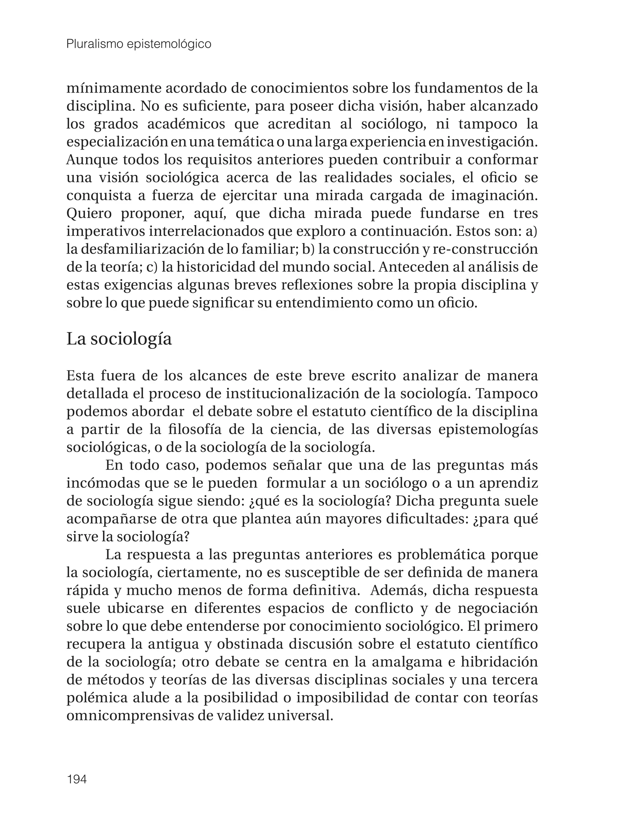 Pluralismo epistemológico


mínimamente acordado de conocimientos sobre los fundamentos de la
disciplina. No es suﬁciente, para poseer dicha visión, haber alcanzado
los grados académicos que acreditan al sociólogo, ni tampoco la
especialización en una temática o una larga experiencia en investigación.
Aunque todos los requisitos anteriores pueden contribuir a conformar
una visión sociológica acerca de las realidades sociales, el oﬁcio se
conquista a fuerza de ejercitar una mirada cargada de imaginación.
Quiero proponer, aquí, que dicha mirada puede fundarse en tres
imperativos interrelacionados que exploro a continuación. Estos son: a)
la desfamiliarización de lo familiar; b) la construcción y re-construcción
de la teoría; c) la historicidad del mundo social. Anteceden al análisis de
estas exigencias algunas breves reﬂexiones sobre la propia disciplina y
sobre lo que puede signiﬁcar su entendimiento como un oﬁcio.

La sociología

Esta fuera de los alcances de este breve escrito analizar de manera
detallada el proceso de institucionalización de la sociología. Tampoco
podemos abordar el debate sobre el estatuto cientíﬁco de la disciplina
a partir de la ﬁlosofía de la ciencia, de las diversas epistemologías
sociológicas, o de la sociología de la sociología.
       En todo caso, podemos señalar que una de las preguntas más
incómodas que se le pueden formular a un sociólogo o a un aprendiz
de sociología sigue siendo: ¿qué es la sociología? Dicha pregunta suele
acompañarse de otra que plantea aún mayores diﬁcultades: ¿para qué
sirve la sociología?
       La respuesta a las preguntas anteriores es problemática porque
la sociología, ciertamente, no es susceptible de ser deﬁnida de manera
rápida y mucho menos de forma deﬁnitiva. Además, dicha respuesta
suele ubicarse en diferentes espacios de conﬂicto y de negociación
sobre lo que debe entenderse por conocimiento sociológico. El primero
recupera la antigua y obstinada discusión sobre el estatuto cientíﬁco
de la sociología; otro debate se centra en la amalgama e hibridación
de métodos y teorías de las diversas disciplinas sociales y una tercera
polémica alude a la posibilidad o imposibilidad de contar con teorías
omnicomprensivas de validez universal.



194
 