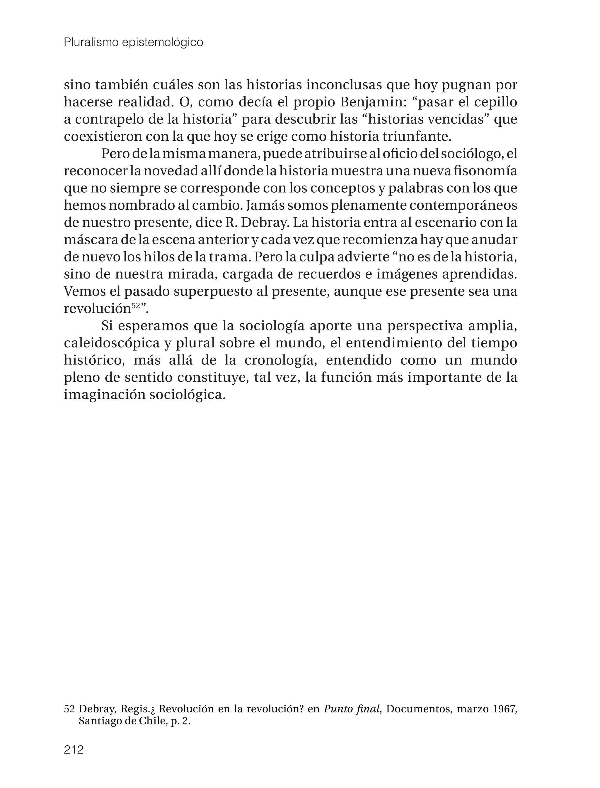 Pluralismo epistemológico


sino también cuáles son las historias inconclusas que hoy pugnan por
hacerse realidad. O, como decía el propio Benjamin: “pasar el cepillo
a contrapelo de la historia” para descubrir las “historias vencidas” que
coexistieron con la que hoy se erige como historia triunfante.
      Pero de la misma manera, puede atribuirse al oﬁcio del sociólogo, el
reconocer la novedad allí donde la historia muestra una nueva ﬁsonomía
que no siempre se corresponde con los conceptos y palabras con los que
hemos nombrado al cambio. Jamás somos plenamente contemporáneos
de nuestro presente, dice R. Debray. La historia entra al escenario con la
máscara de la escena anterior y cada vez que recomienza hay que anudar
de nuevo los hilos de la trama. Pero la culpa advierte “no es de la historia,
sino de nuestra mirada, cargada de recuerdos e imágenes aprendidas.
Vemos el pasado superpuesto al presente, aunque ese presente sea una
revolución52”.
      Si esperamos que la sociología aporte una perspectiva amplia,
caleidoscópica y plural sobre el mundo, el entendimiento del tiempo
histórico, más allá de la cronología, entendido como un mundo
pleno de sentido constituye, tal vez, la función más importante de la
imaginación sociológica.




52 Debray, Regis.¿ Revolución en la revolución? en Punto ﬁnal, Documentos, marzo 1967,
   Santiago de Chile, p. 2.

212
 