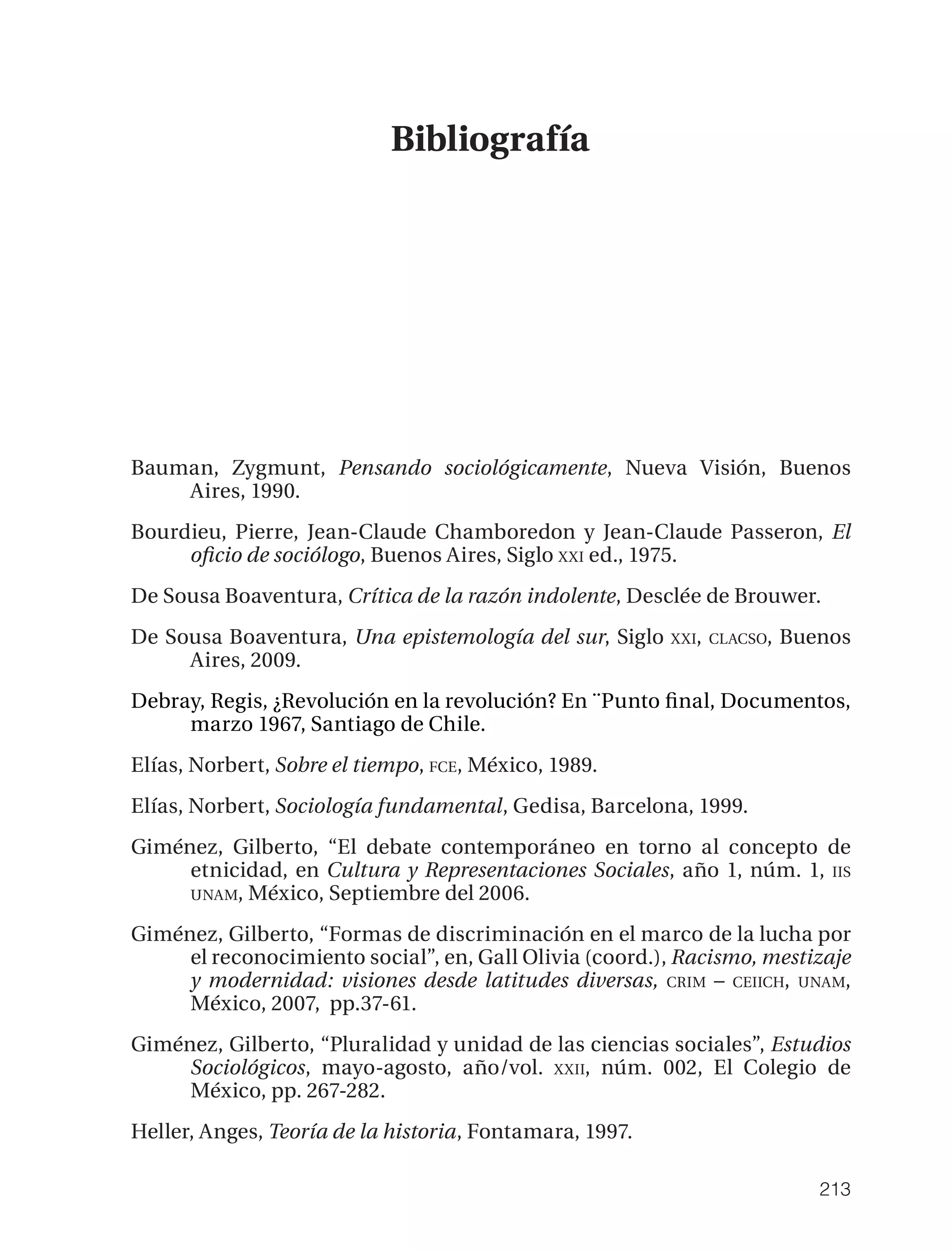 Bibliografía




Bauman, Zygmunt, Pensando sociológicamente, Nueva Visión, Buenos
    Aires, 1990.
Bourdieu, Pierre, Jean-Claude Chamboredon y Jean-Claude Passeron, El
     oﬁcio de sociólogo, Buenos Aires, Siglo XXI ed., 1975.
De Sousa Boaventura, Crítica de la razón indolente, Desclée de Brouwer.
De Sousa Boaventura, Una epistemología del sur, Siglo    XXI, CLACSO,   Buenos
     Aires, 2009.
Debray, Regis, ¿Revolución en la revolución? En ¨Punto ﬁnal, Documentos,
     marzo 1967, Santiago de Chile.
Elías, Norbert, Sobre el tiempo, FCE, México, 1989.
Elías, Norbert, Sociología fundamental, Gedisa, Barcelona, 1999.
Giménez, Gilberto, “El debate contemporáneo en torno al concepto de
     etnicidad, en Cultura y Representaciones Sociales, año 1, núm. 1, IIS
     UNAM, México, Septiembre del 2006.

Giménez, Gilberto, “Formas de discriminación en el marco de la lucha por
     el reconocimiento social”, en, Gall Olivia (coord.), Racismo, mestizaje
     y modernidad: visiones desde latitudes diversas, CRIM – CEIICH, UNAM,
     México, 2007, pp.37-61.
Giménez, Gilberto, “Pluralidad y unidad de las ciencias sociales”, Estudios
     Sociológicos, mayo-agosto, año/vol. XXII, núm. 002, El Colegio de
     México, pp. 267-282.
Heller, Anges, Teoría de la historia, Fontamara, 1997.

                                                                           213
 