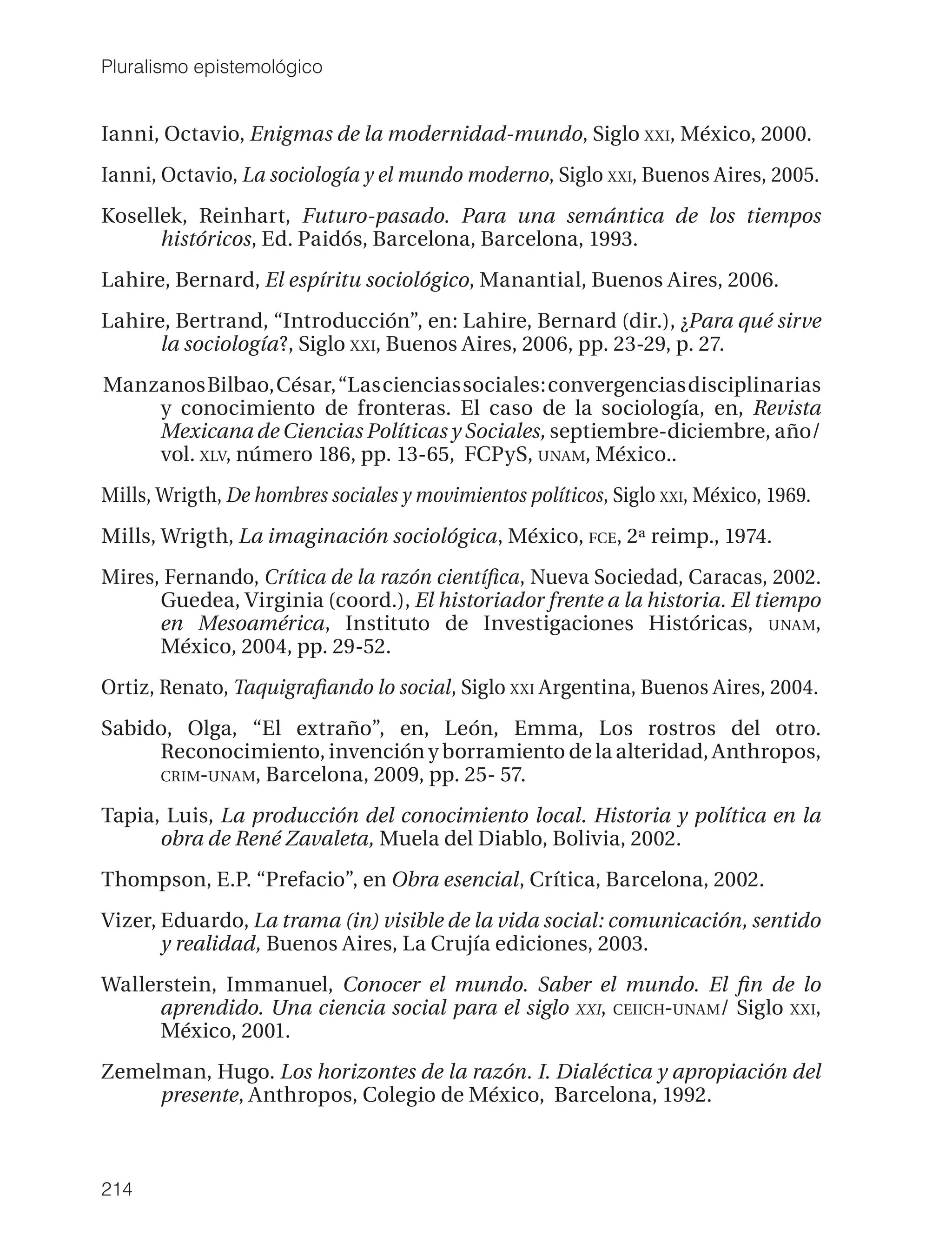 Pluralismo epistemológico


Ianni, Octavio, Enigmas de la modernidad-mundo, Siglo XXI, México, 2000.
Ianni, Octavio, La sociología y el mundo moderno, Siglo XXI, Buenos Aires, 2005.
Kosellek, Reinhart, Futuro-pasado. Para una semántica de los tiempos
      históricos, Ed. Paidós, Barcelona, Barcelona, 1993.
Lahire, Bernard, El espíritu sociológico, Manantial, Buenos Aires, 2006.
Lahire, Bertrand, “Introducción”, en: Lahire, Bernard (dir.), ¿Para qué sirve
      la sociología?, Siglo XXI, Buenos Aires, 2006, pp. 23-29, p. 27.
Manzanos Bilbao, César, “Las ciencias sociales: convergencias disciplinarias
    y conocimiento de fronteras. El caso de la sociología, en, Revista
    Mexicana de Ciencias Políticas y Sociales, septiembre-diciembre, año/
    vol. XLV, número 186, pp. 13-65, FCPyS, UNAM, México..
Mills, Wrigth, De hombres sociales y movimientos políticos, Siglo XXI, México, 1969.
Mills, Wrigth, La imaginación sociológica, México, FCE, 2ª reimp., 1974.
Mires, Fernando, Crítica de la razón cientíﬁca, Nueva Sociedad, Caracas, 2002.
      Guedea, Virginia (coord.), El historiador frente a la historia. El tiempo
      en Mesoamérica, Instituto de Investigaciones Históricas, UNAM,
      México, 2004, pp. 29-52.
Ortiz, Renato, Taquigraﬁando lo social, Siglo XXI Argentina, Buenos Aires, 2004.
Sabido, Olga, “El extraño”, en, León, Emma, Los rostros del otro.
     Reconocimiento, invención y borramiento de la alteridad, Anthropos,
     CRIM-UNAM, Barcelona, 2009, pp. 25- 57.

Tapia, Luis, La producción del conocimiento local. Historia y política en la
      obra de René Zavaleta, Muela del Diablo, Bolivia, 2002.
Thompson, E.P. “Prefacio”, en Obra esencial, Crítica, Barcelona, 2002.
Vizer, Eduardo, La trama (in) visible de la vida social: comunicación, sentido
       y realidad, Buenos Aires, La Crujía ediciones, 2003.
Wallerstein, Immanuel, Conocer el mundo. Saber el mundo. El ﬁn de lo
      aprendido. Una ciencia social para el siglo XXI, CEIICH-UNAM/ Siglo XXI,
      México, 2001.
Zemelman, Hugo. Los horizontes de la razón. I. Dialéctica y apropiación del
     presente, Anthropos, Colegio de México, Barcelona, 1992.



214
 