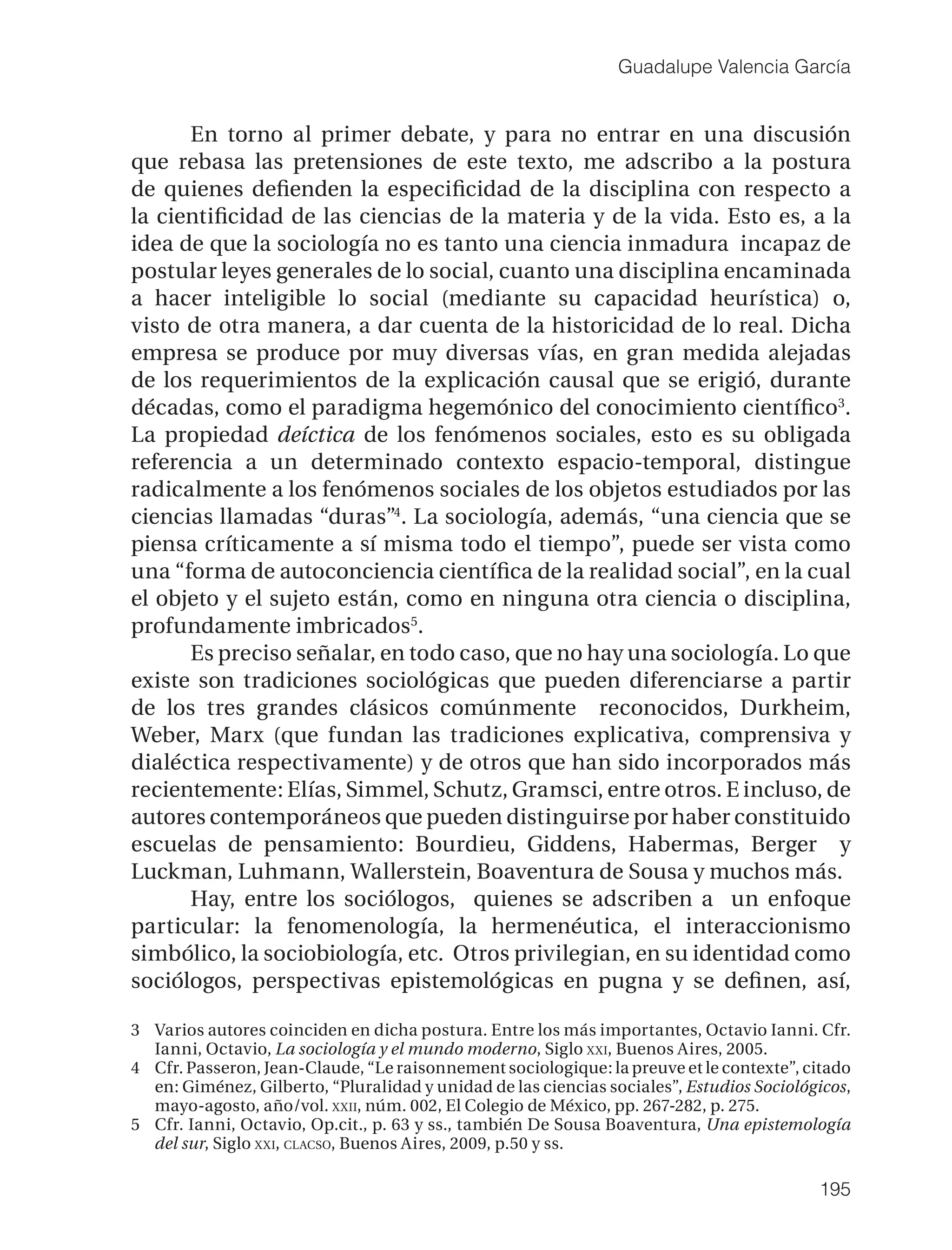 Guadalupe Valencia García


      En torno al primer debate, y para no entrar en una discusión
que rebasa las pretensiones de este texto, me adscribo a la postura
de quienes deﬁenden la especiﬁcidad de la disciplina con respecto a
la cientiﬁcidad de las ciencias de la materia y de la vida. Esto es, a la
idea de que la sociología no es tanto una ciencia inmadura incapaz de
postular leyes generales de lo social, cuanto una disciplina encaminada
a hacer inteligible lo social (mediante su capacidad heurística) o,
visto de otra manera, a dar cuenta de la historicidad de lo real. Dicha
empresa se produce por muy diversas vías, en gran medida alejadas
de los requerimientos de la explicación causal que se erigió, durante
décadas, como el paradigma hegemónico del conocimiento cientíﬁco3.
La propiedad deíctica de los fenómenos sociales, esto es su obligada
referencia a un determinado contexto espacio-temporal, distingue
radicalmente a los fenómenos sociales de los objetos estudiados por las
ciencias llamadas “duras”4. La sociología, además, “una ciencia que se
piensa críticamente a sí misma todo el tiempo”, puede ser vista como
una “forma de autoconciencia cientíﬁca de la realidad social”, en la cual
el objeto y el sujeto están, como en ninguna otra ciencia o disciplina,
profundamente imbricados5.
      Es preciso señalar, en todo caso, que no hay una sociología. Lo que
existe son tradiciones sociológicas que pueden diferenciarse a partir
de los tres grandes clásicos comúnmente reconocidos, Durkheim,
Weber, Marx (que fundan las tradiciones explicativa, comprensiva y
dialéctica respectivamente) y de otros que han sido incorporados más
recientemente: Elías, Simmel, Schutz, Gramsci, entre otros. E incluso, de
autores contemporáneos que pueden distinguirse por haber constituido
escuelas de pensamiento: Bourdieu, Giddens, Habermas, Berger y
Luckman, Luhmann, Wallerstein, Boaventura de Sousa y muchos más.
      Hay, entre los sociólogos, quienes se adscriben a un enfoque
particular: la fenomenología, la hermenéutica, el interaccionismo
simbólico, la sociobiología, etc. Otros privilegian, en su identidad como
sociólogos, perspectivas epistemológicas en pugna y se deﬁnen, así,

3 Varios autores coinciden en dicha postura. Entre los más importantes, Octavio Ianni. Cfr.
  Ianni, Octavio, La sociología y el mundo moderno, Siglo XXI, Buenos Aires, 2005.
4 Cfr. Passeron, Jean-Claude, “Le raisonnement sociologique: la preuve et le contexte”, citado
  en: Giménez, Gilberto, “Pluralidad y unidad de las ciencias sociales”, Estudios Sociológicos,
  mayo-agosto, año/vol. XXII, núm. 002, El Colegio de México, pp. 267-282, p. 275.
5 Cfr. Ianni, Octavio, Op.cit., p. 63 y ss., también De Sousa Boaventura, Una epistemología
  del sur, Siglo XXI, CLACSO, Buenos Aires, 2009, p.50 y ss.

                                                                                          195
 