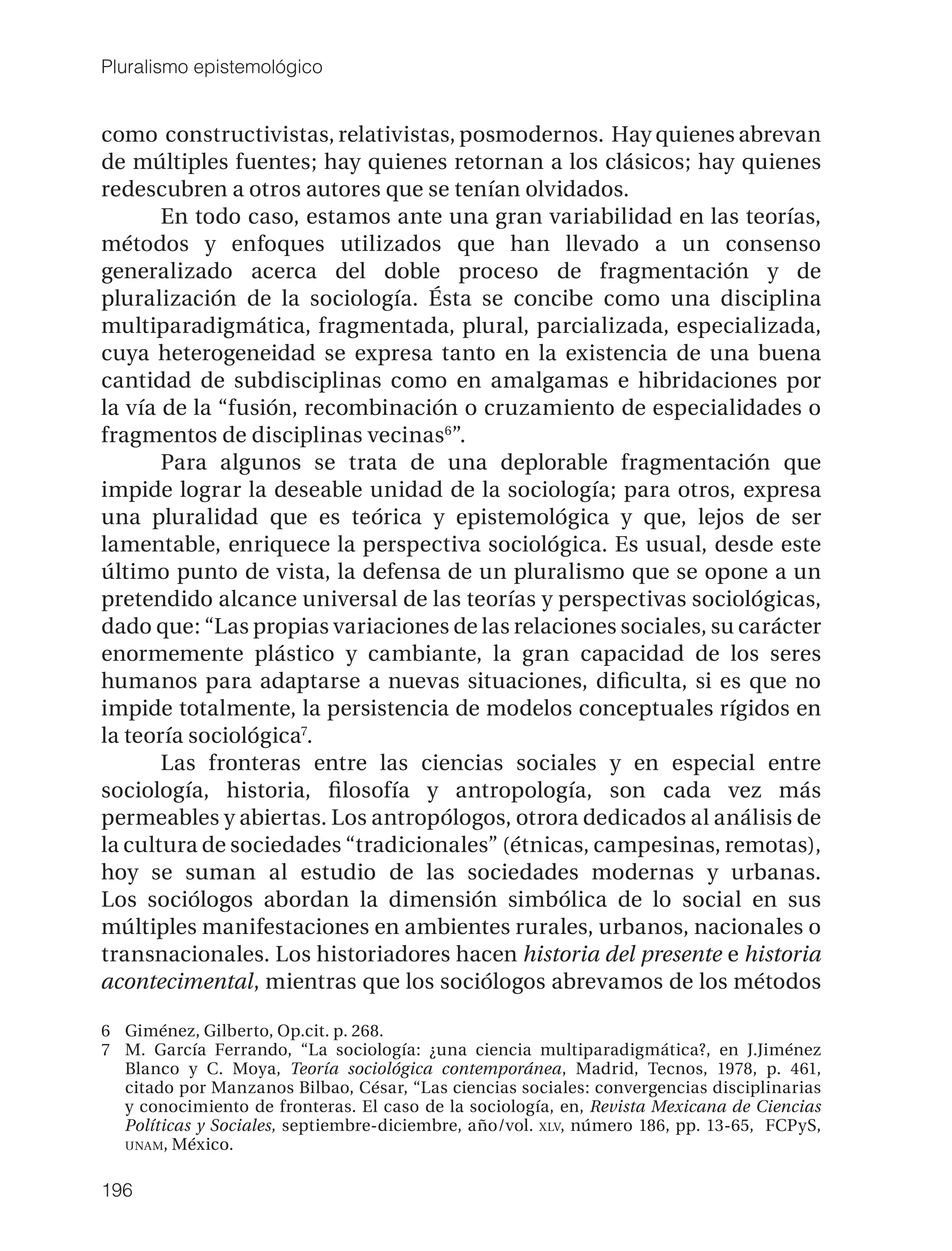 Pluralismo epistemológico


como constructivistas, relativistas, posmodernos. Hay quienes abrevan
de múltiples fuentes; hay quienes retornan a los clásicos; hay quienes
redescubren a otros autores que se tenían olvidados.
       En todo caso, estamos ante una gran variabilidad en las teorías,
métodos y enfoques utilizados que han llevado a un consenso
generalizado acerca del doble proceso de fragmentación y de
pluralización de la sociología. Ésta se concibe como una disciplina
multiparadigmática, fragmentada, plural, parcializada, especializada,
cuya heterogeneidad se expresa tanto en la existencia de una buena
cantidad de subdisciplinas como en amalgamas e hibridaciones por
la vía de la “fusión, recombinación o cruzamiento de especialidades o
fragmentos de disciplinas vecinas6”.
       Para algunos se trata de una deplorable fragmentación que
impide lograr la deseable unidad de la sociología; para otros, expresa
una pluralidad que es teórica y epistemológica y que, lejos de ser
lamentable, enriquece la perspectiva sociológica. Es usual, desde este
último punto de vista, la defensa de un pluralismo que se opone a un
pretendido alcance universal de las teorías y perspectivas sociológicas,
dado que: “Las propias variaciones de las relaciones sociales, su carácter
enormemente plástico y cambiante, la gran capacidad de los seres
humanos para adaptarse a nuevas situaciones, diﬁculta, si es que no
impide totalmente, la persistencia de modelos conceptuales rígidos en
la teoría sociológica7.
       Las fronteras entre las ciencias sociales y en especial entre
sociología, historia, ﬁlosofía y antropología, son cada vez más
permeables y abiertas. Los antropólogos, otrora dedicados al análisis de
la cultura de sociedades “tradicionales” (étnicas, campesinas, remotas),
hoy se suman al estudio de las sociedades modernas y urbanas.
Los sociólogos abordan la dimensión simbólica de lo social en sus
múltiples manifestaciones en ambientes rurales, urbanos, nacionales o
transnacionales. Los historiadores hacen historia del presente e historia
acontecimental, mientras que los sociólogos abrevamos de los métodos

6 Giménez, Gilberto, Op.cit. p. 268.
7 M. García Ferrando, “La sociología: ¿una ciencia multiparadigmática?, en J.Jiménez
  Blanco y C. Moya, Teoría sociológica contemporánea, Madrid, Tecnos, 1978, p. 461,
  citado por Manzanos Bilbao, César, “Las ciencias sociales: convergencias disciplinarias
  y conocimiento de fronteras. El caso de la sociología, en, Revista Mexicana de Ciencias
  Políticas y Sociales, septiembre-diciembre, año/vol. XLV, número 186, pp. 13-65, FCPyS,
  UNAM, México.


196
 