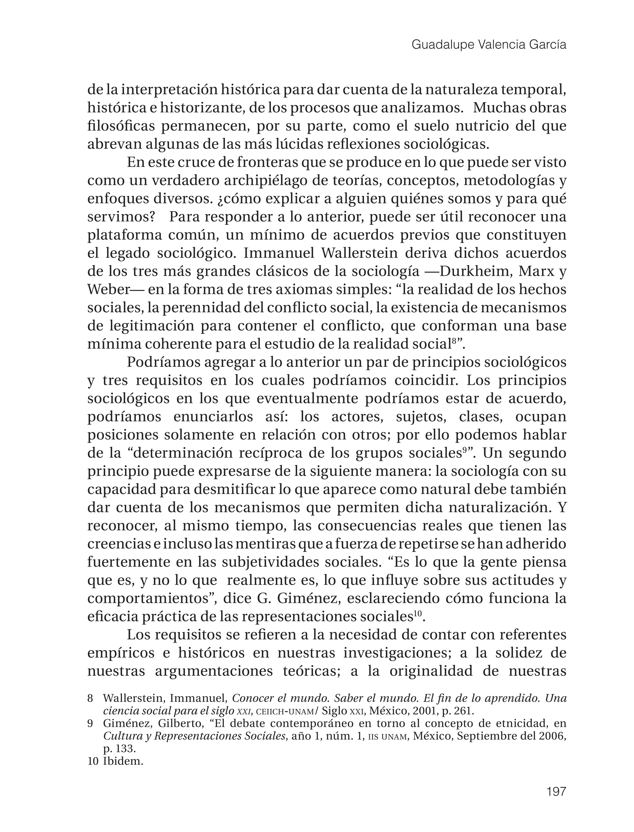 Guadalupe Valencia García


de la interpretación histórica para dar cuenta de la naturaleza temporal,
histórica e historizante, de los procesos que analizamos. Muchas obras
ﬁlosóﬁcas permanecen, por su parte, como el suelo nutricio del que
abrevan algunas de las más lúcidas reﬂexiones sociológicas.
       En este cruce de fronteras que se produce en lo que puede ser visto
como un verdadero archipiélago de teorías, conceptos, metodologías y
enfoques diversos. ¿cómo explicar a alguien quiénes somos y para qué
servimos? Para responder a lo anterior, puede ser útil reconocer una
plataforma común, un mínimo de acuerdos previos que constituyen
el legado sociológico. Immanuel Wallerstein deriva dichos acuerdos
de los tres más grandes clásicos de la sociología —Durkheim, Marx y
Weber— en la forma de tres axiomas simples: “la realidad de los hechos
sociales, la perennidad del conﬂicto social, la existencia de mecanismos
de legitimación para contener el conﬂicto, que conforman una base
mínima coherente para el estudio de la realidad social8”.
       Podríamos agregar a lo anterior un par de principios sociológicos
y tres requisitos en los cuales podríamos coincidir. Los principios
sociológicos en los que eventualmente podríamos estar de acuerdo,
podríamos enunciarlos así: los actores, sujetos, clases, ocupan
posiciones solamente en relación con otros; por ello podemos hablar
de la “determinación recíproca de los grupos sociales9”. Un segundo
principio puede expresarse de la siguiente manera: la sociología con su
capacidad para desmitiﬁcar lo que aparece como natural debe también
dar cuenta de los mecanismos que permiten dicha naturalización. Y
reconocer, al mismo tiempo, las consecuencias reales que tienen las
creencias e incluso las mentiras que a fuerza de repetirse se han adherido
fuertemente en las subjetividades sociales. “Es lo que la gente piensa
que es, y no lo que realmente es, lo que inﬂuye sobre sus actitudes y
comportamientos”, dice G. Giménez, esclareciendo cómo funciona la
eﬁcacia práctica de las representaciones sociales10.
       Los requisitos se reﬁeren a la necesidad de contar con referentes
empíricos e históricos en nuestras investigaciones; a la solidez de
nuestras argumentaciones teóricas; a la originalidad de nuestras
8 Wallerstein, Immanuel, Conocer el mundo. Saber el mundo. El ﬁn de lo aprendido. Una
   ciencia social para el siglo XXI, CEIICH-UNAM/ Siglo XXI, México, 2001, p. 261.
9 Giménez, Gilberto, “El debate contemporáneo en torno al concepto de etnicidad, en
   Cultura y Representaciones Sociales, año 1, núm. 1, IIS UNAM, México, Septiembre del 2006,
   p. 133.
10 Ibidem.

                                                                                        197
 