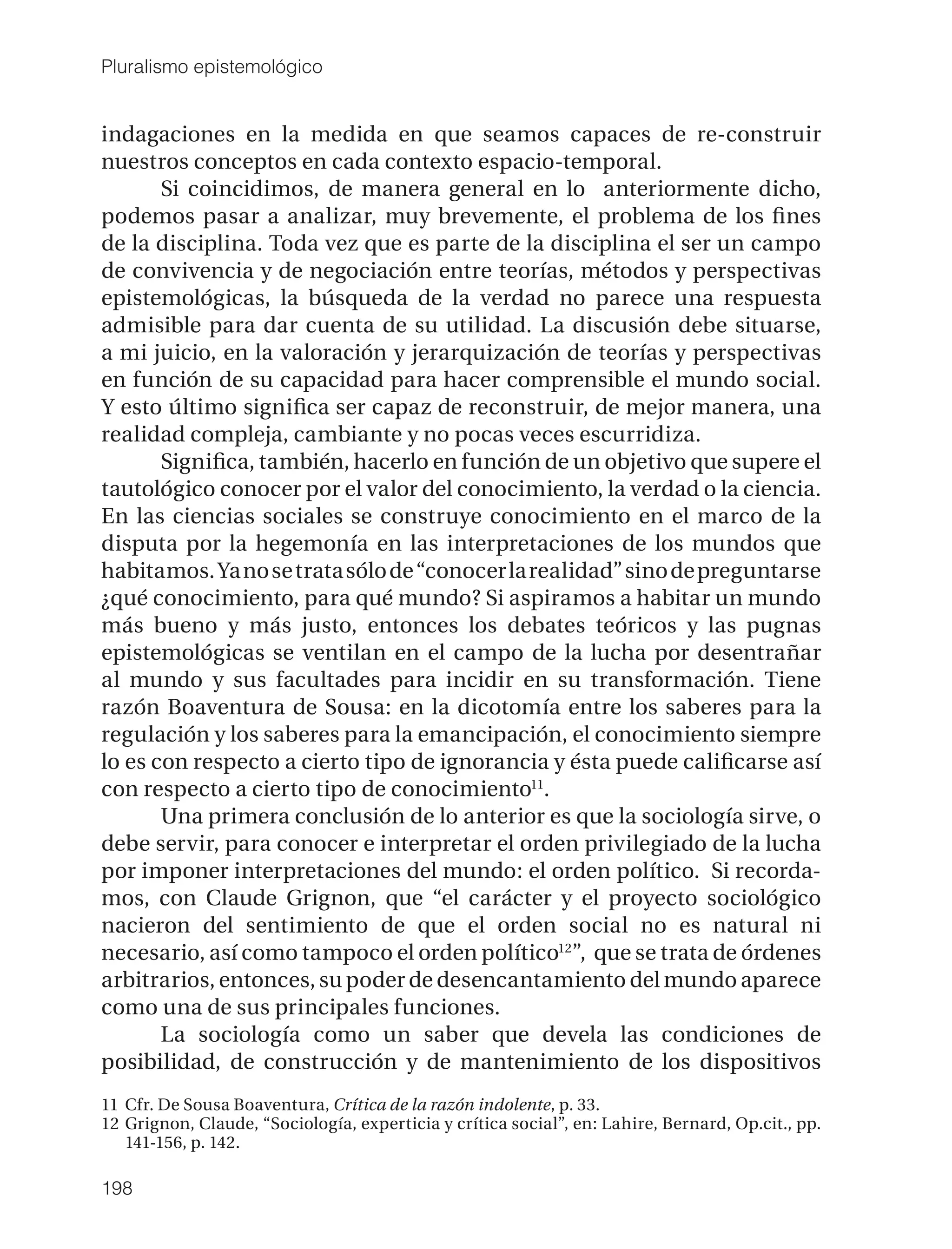 Pluralismo epistemológico


indagaciones en la medida en que seamos capaces de re-construir
nuestros conceptos en cada contexto espacio-temporal.
       Si coincidimos, de manera general en lo anteriormente dicho,
podemos pasar a analizar, muy brevemente, el problema de los ﬁnes
de la disciplina. Toda vez que es parte de la disciplina el ser un campo
de convivencia y de negociación entre teorías, métodos y perspectivas
epistemológicas, la búsqueda de la verdad no parece una respuesta
admisible para dar cuenta de su utilidad. La discusión debe situarse,
a mi juicio, en la valoración y jerarquización de teorías y perspectivas
en función de su capacidad para hacer comprensible el mundo social.
Y esto último signiﬁca ser capaz de reconstruir, de mejor manera, una
realidad compleja, cambiante y no pocas veces escurridiza.
       Signiﬁca, también, hacerlo en función de un objetivo que supere el
tautológico conocer por el valor del conocimiento, la verdad o la ciencia.
En las ciencias sociales se construye conocimiento en el marco de la
disputa por la hegemonía en las interpretaciones de los mundos que
habitamos. Ya no se trata sólo de “conocer la realidad” sino de preguntarse
¿qué conocimiento, para qué mundo? Si aspiramos a habitar un mundo
más bueno y más justo, entonces los debates teóricos y las pugnas
epistemológicas se ventilan en el campo de la lucha por desentrañar
al mundo y sus facultades para incidir en su transformación. Tiene
razón Boaventura de Sousa: en la dicotomía entre los saberes para la
regulación y los saberes para la emancipación, el conocimiento siempre
lo es con respecto a cierto tipo de ignorancia y ésta puede caliﬁcarse así
con respecto a cierto tipo de conocimiento11.
       Una primera conclusión de lo anterior es que la sociología sirve, o
debe servir, para conocer e interpretar el orden privilegiado de la lucha
por imponer interpretaciones del mundo: el orden político. Si recorda-
mos, con Claude Grignon, que “el carácter y el proyecto sociológico
nacieron del sentimiento de que el orden social no es natural ni
necesario, así como tampoco el orden político12”, que se trata de órdenes
arbitrarios, entonces, su poder de desencantamiento del mundo aparece
como una de sus principales funciones.
       La sociología como un saber que devela las condiciones de
posibilidad, de construcción y de mantenimiento de los dispositivos
11 Cfr. De Sousa Boaventura, Crítica de la razón indolente, p. 33.
12 Grignon, Claude, “Sociología, experticia y crítica social”, en: Lahire, Bernard, Op.cit., pp.
   141-156, p. 142.

198
 