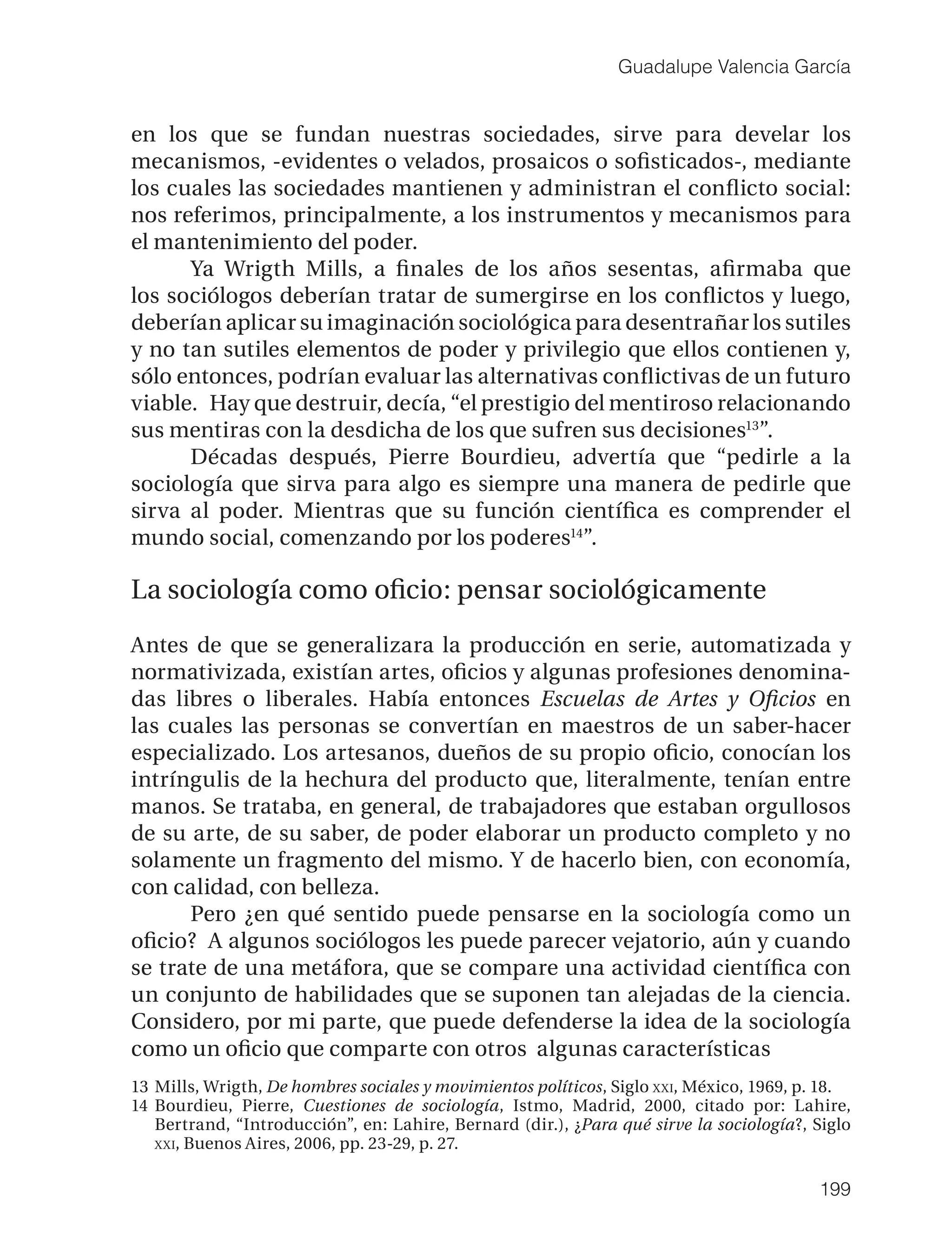 Guadalupe Valencia García


en los que se fundan nuestras sociedades, sirve para develar los
mecanismos, -evidentes o velados, prosaicos o soﬁsticados-, mediante
los cuales las sociedades mantienen y administran el conﬂicto social:
nos referimos, principalmente, a los instrumentos y mecanismos para
el mantenimiento del poder.
      Ya Wrigth Mills, a ﬁnales de los años sesentas, aﬁrmaba que
los sociólogos deberían tratar de sumergirse en los conﬂictos y luego,
deberían aplicar su imaginación sociológica para desentrañar los sutiles
y no tan sutiles elementos de poder y privilegio que ellos contienen y,
sólo entonces, podrían evaluar las alternativas conﬂictivas de un futuro
viable. Hay que destruir, decía, “el prestigio del mentiroso relacionando
sus mentiras con la desdicha de los que sufren sus decisiones13”.
      Décadas después, Pierre Bourdieu, advertía que “pedirle a la
sociología que sirva para algo es siempre una manera de pedirle que
sirva al poder. Mientras que su función cientíﬁca es comprender el
mundo social, comenzando por los poderes14”.

La sociología como oﬁcio: pensar sociológicamente
Antes de que se generalizara la producción en serie, automatizada y
normativizada, existían artes, oﬁcios y algunas profesiones denomina-
das libres o liberales. Había entonces Escuelas de Artes y Oﬁcios en
las cuales las personas se convertían en maestros de un saber-hacer
especializado. Los artesanos, dueños de su propio oﬁcio, conocían los
intríngulis de la hechura del producto que, literalmente, tenían entre
manos. Se trataba, en general, de trabajadores que estaban orgullosos
de su arte, de su saber, de poder elaborar un producto completo y no
solamente un fragmento del mismo. Y de hacerlo bien, con economía,
con calidad, con belleza.
      Pero ¿en qué sentido puede pensarse en la sociología como un
oﬁcio? A algunos sociólogos les puede parecer vejatorio, aún y cuando
se trate de una metáfora, que se compare una actividad cientíﬁca con
un conjunto de habilidades que se suponen tan alejadas de la ciencia.
Considero, por mi parte, que puede defenderse la idea de la sociología
como un oﬁcio que comparte con otros algunas características
13 Mills, Wrigth, De hombres sociales y movimientos políticos, Siglo XXI, México, 1969, p. 18.
14 Bourdieu, Pierre, Cuestiones de sociología, Istmo, Madrid, 2000, citado por: Lahire,
   Bertrand, “Introducción”, en: Lahire, Bernard (dir.), ¿Para qué sirve la sociología?, Siglo
   XXI, Buenos Aires, 2006, pp. 23-29, p. 27.


                                                                                         199
 