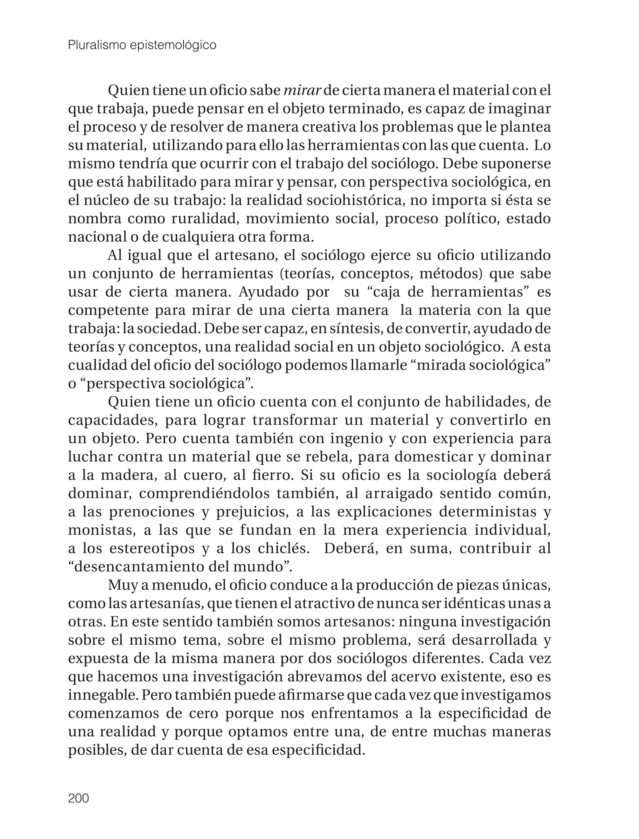 Pluralismo epistemológico


      Quien tiene un oﬁcio sabe mirar de cierta manera el material con el
que trabaja, puede pensar en el objeto terminado, es capaz de imaginar
el proceso y de resolver de manera creativa los problemas que le plantea
su material, utilizando para ello las herramientas con las que cuenta. Lo
mismo tendría que ocurrir con el trabajo del sociólogo. Debe suponerse
que está habilitado para mirar y pensar, con perspectiva sociológica, en
el núcleo de su trabajo: la realidad sociohistórica, no importa si ésta se
nombra como ruralidad, movimiento social, proceso político, estado
nacional o de cualquiera otra forma.
      Al igual que el artesano, el sociólogo ejerce su oﬁcio utilizando
un conjunto de herramientas (teorías, conceptos, métodos) que sabe
usar de cierta manera. Ayudado por su “caja de herramientas” es
competente para mirar de una cierta manera la materia con la que
trabaja: la sociedad. Debe ser capaz, en síntesis, de convertir, ayudado de
teorías y conceptos, una realidad social en un objeto sociológico. A esta
cualidad del oﬁcio del sociólogo podemos llamarle “mirada sociológica”
o “perspectiva sociológica”.
      Quien tiene un oﬁcio cuenta con el conjunto de habilidades, de
capacidades, para lograr transformar un material y convertirlo en
un objeto. Pero cuenta también con ingenio y con experiencia para
luchar contra un material que se rebela, para domesticar y dominar
a la madera, al cuero, al ﬁerro. Si su oﬁcio es la sociología deberá
dominar, comprendiéndolos también, al arraigado sentido común,
a las prenociones y prejuicios, a las explicaciones deterministas y
monistas, a las que se fundan en la mera experiencia individual,
a los estereotipos y a los chiclés. Deberá, en suma, contribuir al
“desencantamiento del mundo”.
      Muy a menudo, el oﬁcio conduce a la producción de piezas únicas,
como las artesanías, que tienen el atractivo de nunca ser idénticas unas a
otras. En este sentido también somos artesanos: ninguna investigación
sobre el mismo tema, sobre el mismo problema, será desarrollada y
expuesta de la misma manera por dos sociólogos diferentes. Cada vez
que hacemos una investigación abrevamos del acervo existente, eso es
innegable. Pero también puede aﬁrmarse que cada vez que investigamos
comenzamos de cero porque nos enfrentamos a la especiﬁcidad de
una realidad y porque optamos entre una, de entre muchas maneras
posibles, de dar cuenta de esa especiﬁcidad.


200
 